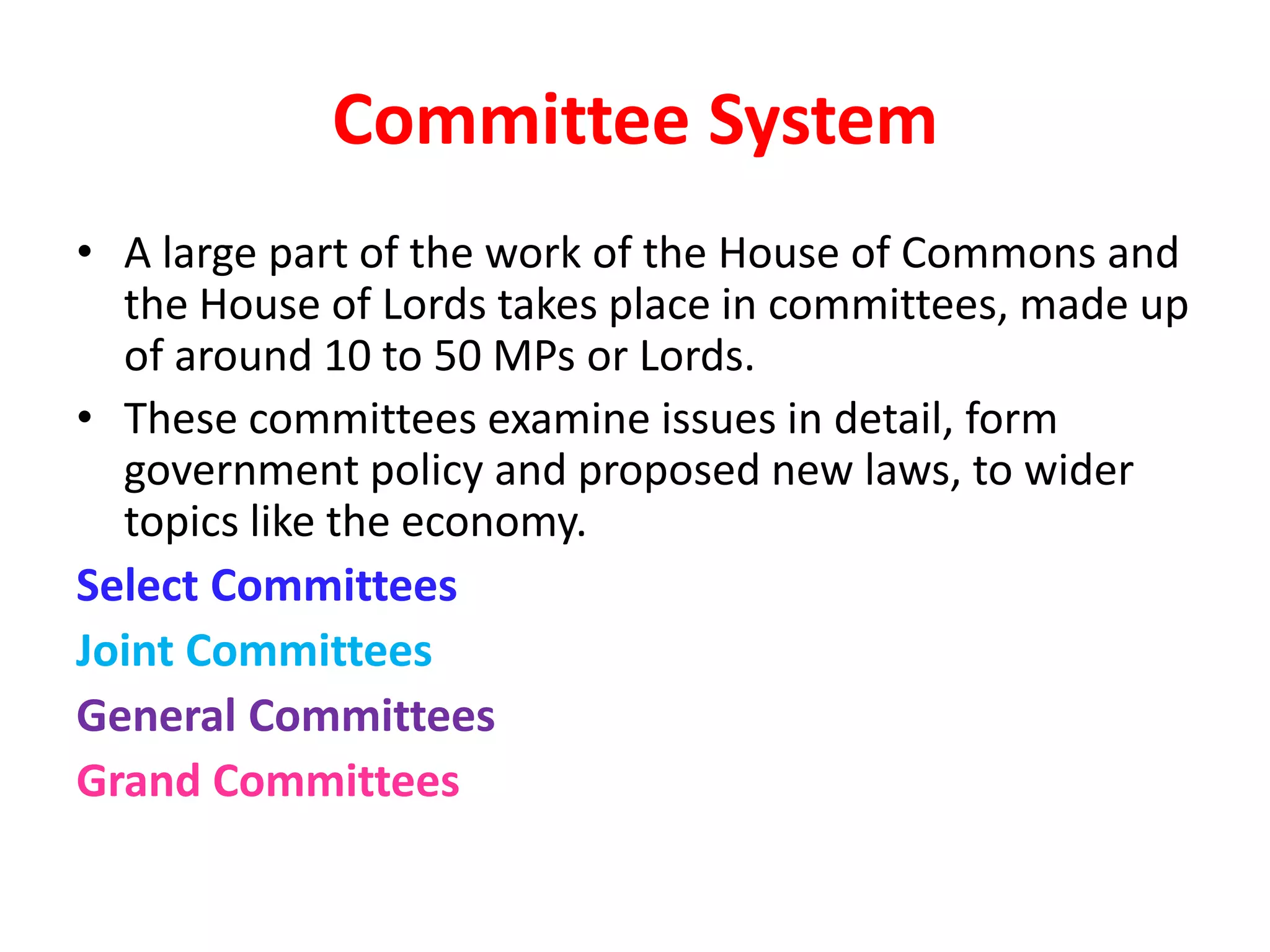 Committee System
• A large part of the work of the House of Commons and
the House of Lords takes place in committees, made up
of around 10 to 50 MPs or Lords.
• These committees examine issues in detail, form
government policy and proposed new laws, to wider
topics like the economy.
Select Committees
Joint Committees
General Committees
Grand Committees
 