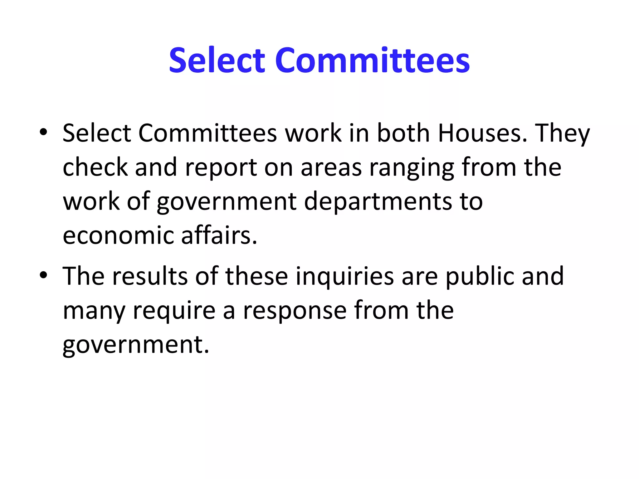 Select Committees
• Select Committees work in both Houses. They
check and report on areas ranging from the
work of government departments to
economic affairs.
• The results of these inquiries are public and
many require a response from the
government.
 