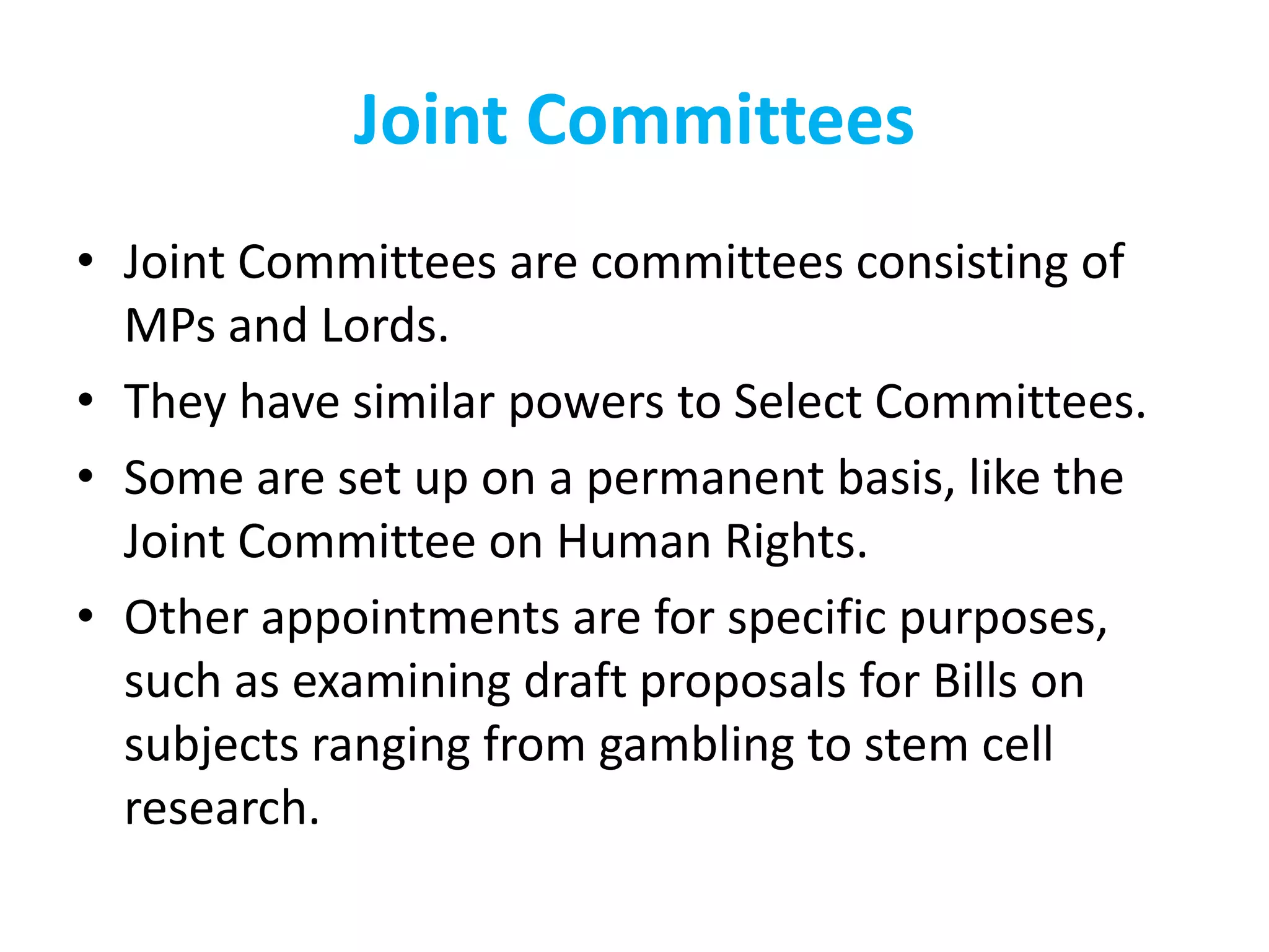 Joint Committees
• Joint Committees are committees consisting of
MPs and Lords.
• They have similar powers to Select Committees.
• Some are set up on a permanent basis, like the
Joint Committee on Human Rights.
• Other appointments are for specific purposes,
such as examining draft proposals for Bills on
subjects ranging from gambling to stem cell
research.
 