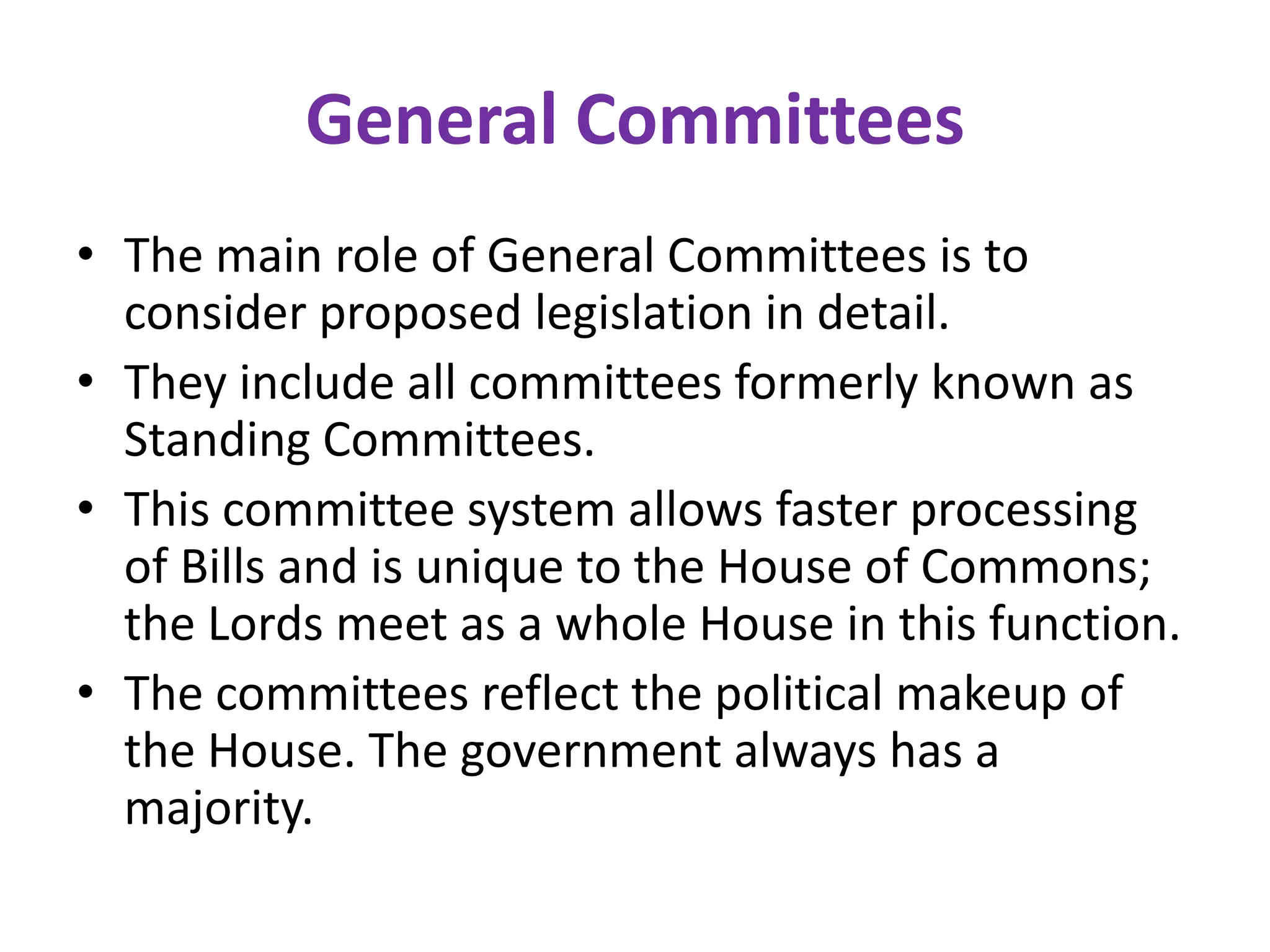 General Committees
• The main role of General Committees is to
consider proposed legislation in detail.
• They include all committees formerly known as
Standing Committees.
• This committee system allows faster processing
of Bills and is unique to the House of Commons;
the Lords meet as a whole House in this function.
• The committees reflect the political makeup of
the House. The government always has a
majority.
 
