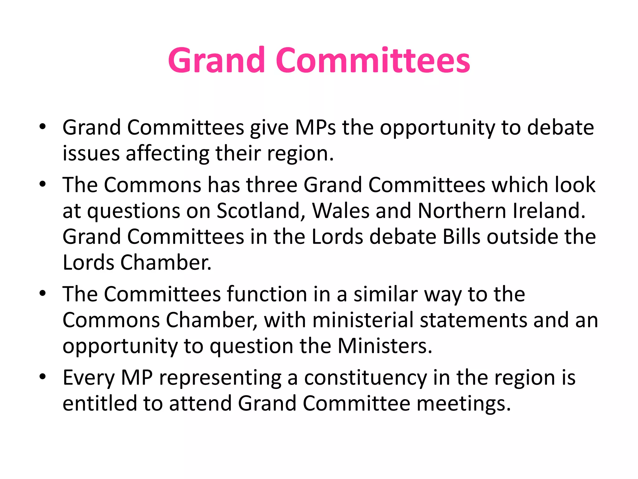 Grand Committees
• Grand Committees give MPs the opportunity to debate
issues affecting their region.
• The Commons has three Grand Committees which look
at questions on Scotland, Wales and Northern Ireland.
Grand Committees in the Lords debate Bills outside the
Lords Chamber.
• The Committees function in a similar way to the
Commons Chamber, with ministerial statements and an
opportunity to question the Ministers.
• Every MP representing a constituency in the region is
entitled to attend Grand Committee meetings.
 