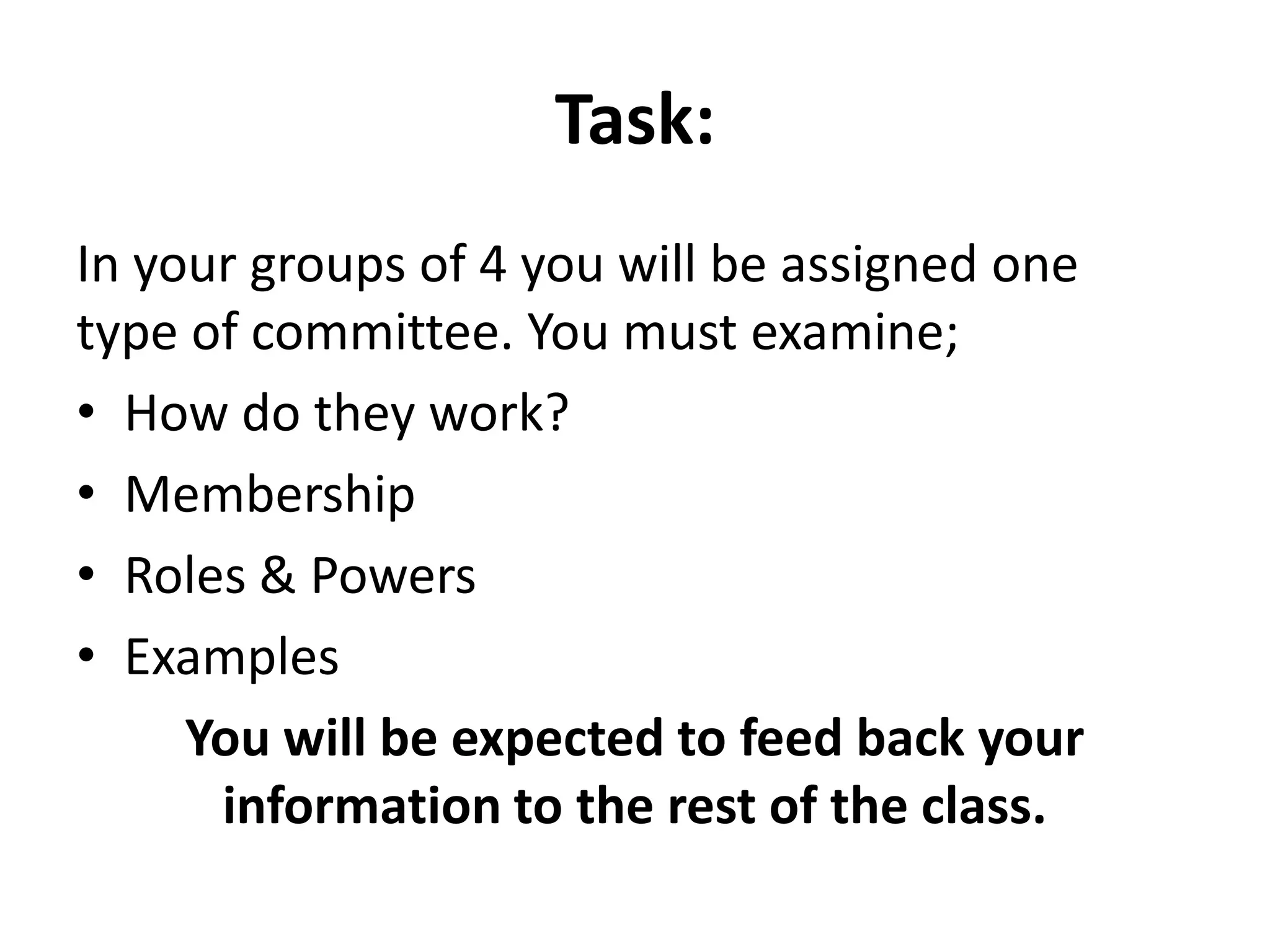 Task:
In your groups of 4 you will be assigned one
type of committee. You must examine;
• How do they work?
• Membership
• Roles & Powers
• Examples
You will be expected to feed back your
information to the rest of the class.
 