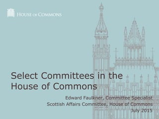 Edward Faulkner, Committee Specialist
Scottish Affairs Committee, House of Commons
July 2015
Select Committees in the
House of Commons
 