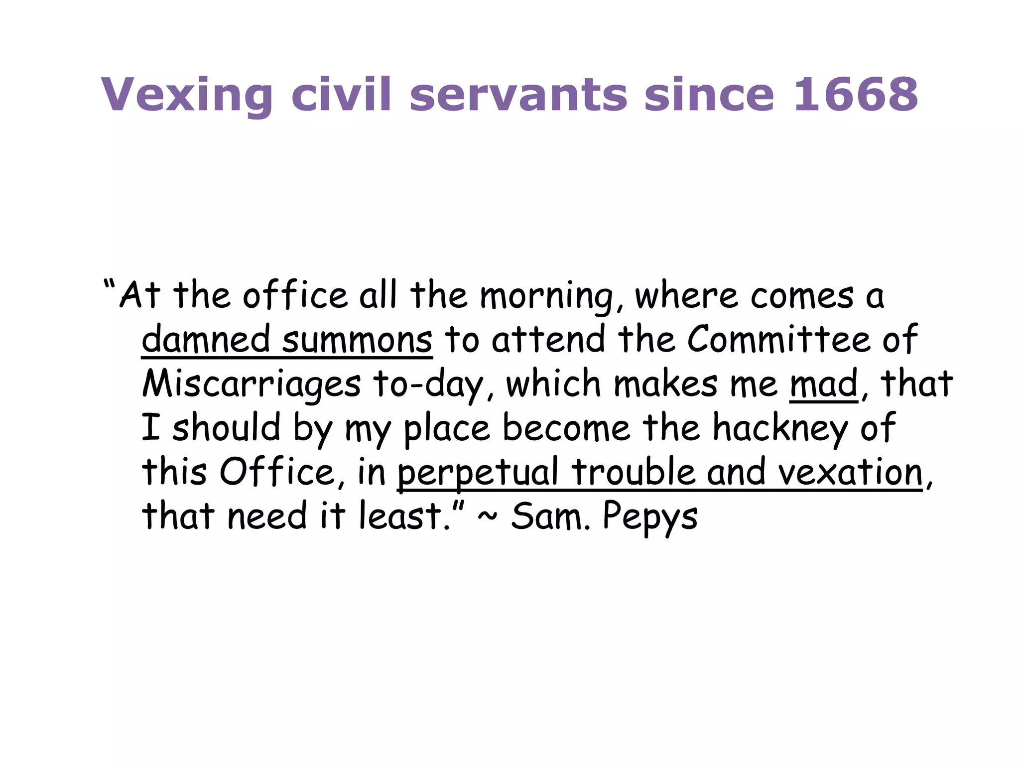 Vexing civil servants since 1668
“At the office all the morning, where comes a
damned summons to attend the Committee of
Miscarriages to-day, which makes me mad, that
I should by my place become the hackney of
this Office, in perpetual trouble and vexation,
that need it least.” ~ Sam. Pepys
 
