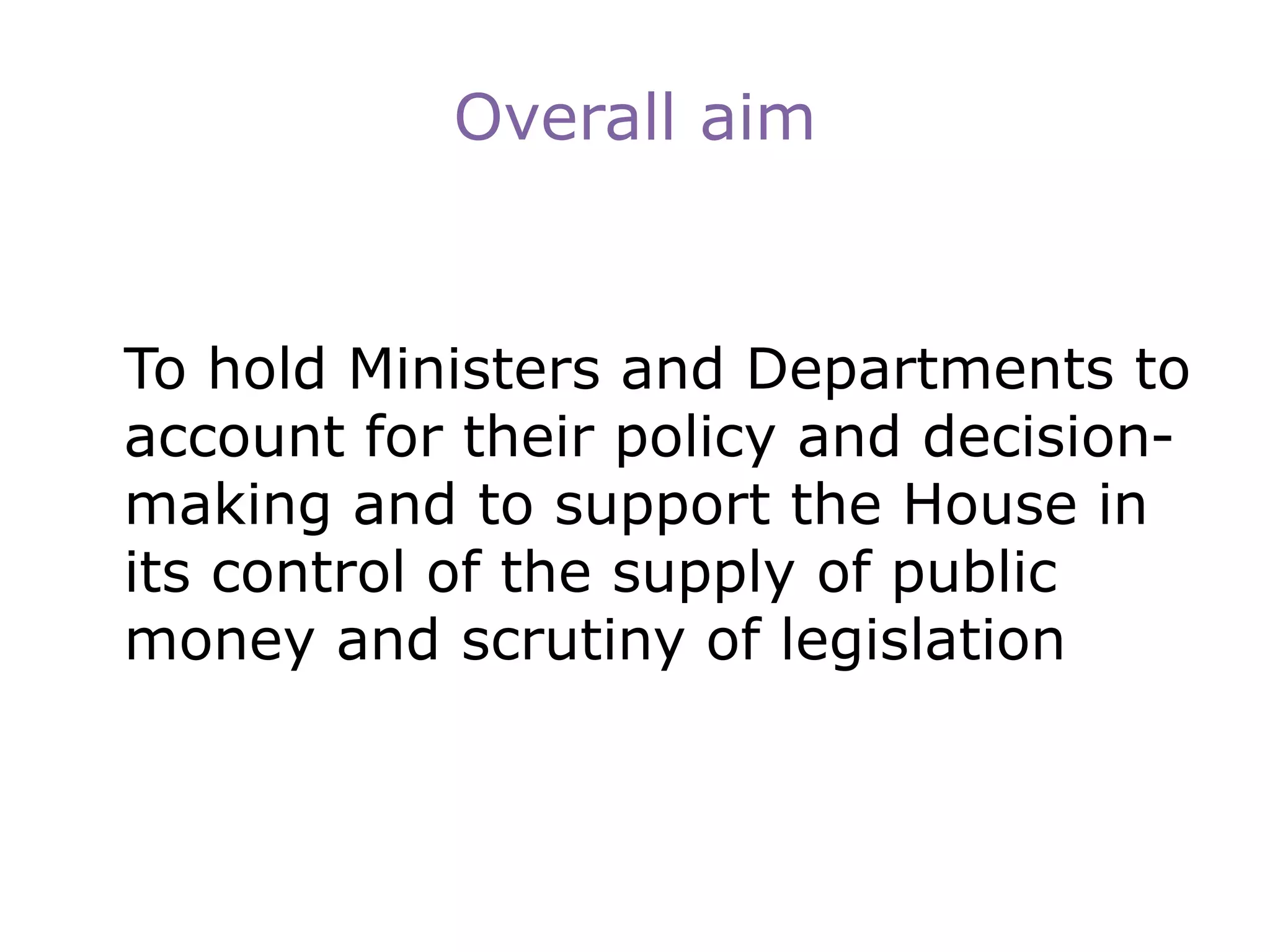 Overall aim
To hold Ministers and Departments to
account for their policy and decision-
making and to support the House in
its control of the supply of public
money and scrutiny of legislation
 
