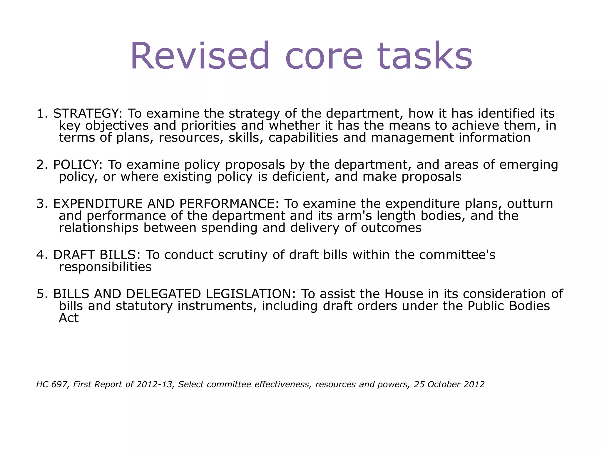 Revised core tasks
1. STRATEGY: To examine the strategy of the department, how it has identified its
key objectives and priorities and whether it has the means to achieve them, in
terms of plans, resources, skills, capabilities and management information
2. POLICY: To examine policy proposals by the department, and areas of emerging
policy, or where existing policy is deficient, and make proposals
3. EXPENDITURE AND PERFORMANCE: To examine the expenditure plans, outturn
and performance of the department and its arm's length bodies, and the
relationships between spending and delivery of outcomes
4. DRAFT BILLS: To conduct scrutiny of draft bills within the committee's
responsibilities
5. BILLS AND DELEGATED LEGISLATION: To assist the House in its consideration of
bills and statutory instruments, including draft orders under the Public Bodies
Act
HC 697, First Report of 2012-13, Select committee effectiveness, resources and powers, 25 October 2012
 