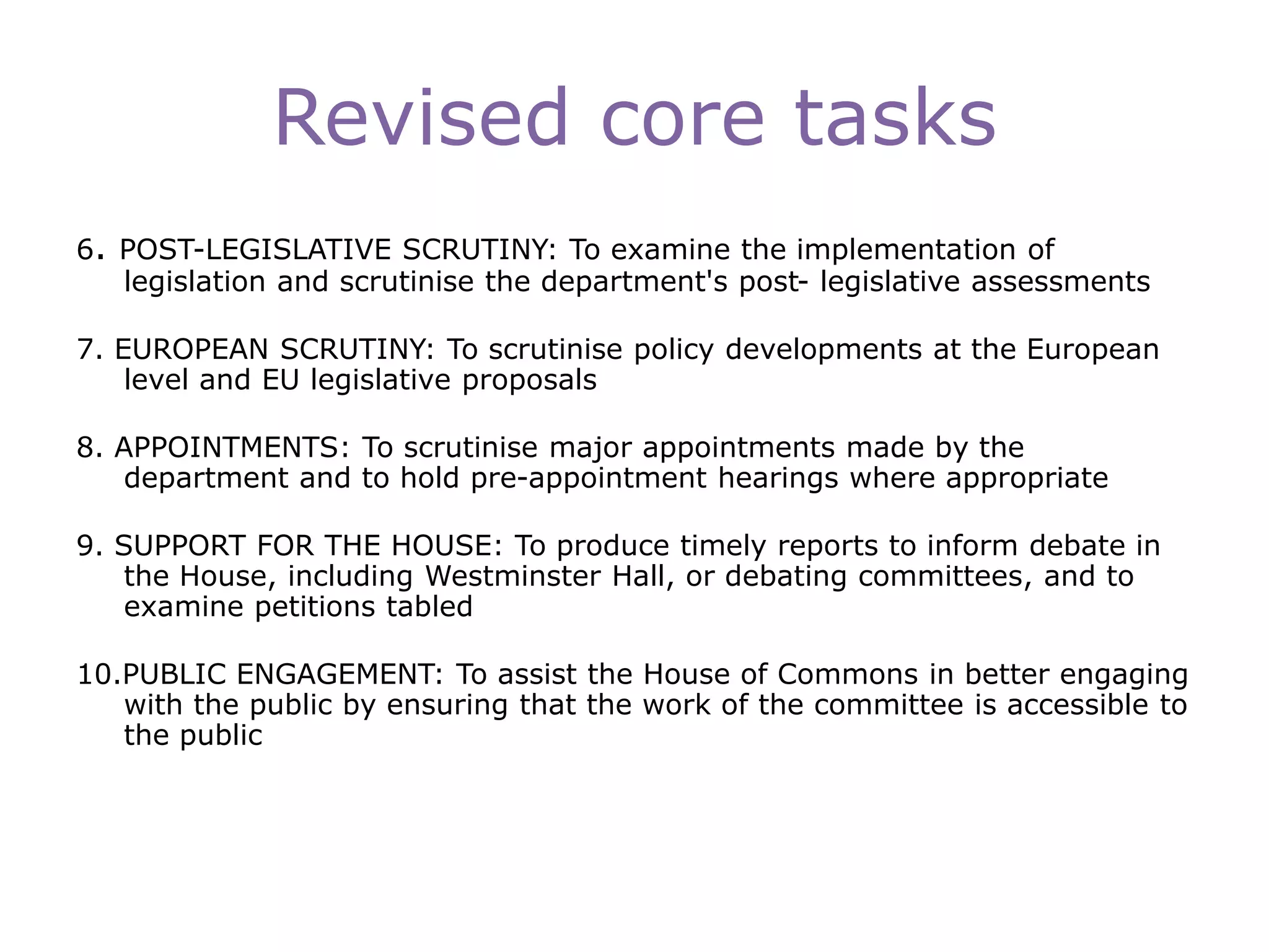 Revised core tasks
6. POST-LEGISLATIVE SCRUTINY: To examine the implementation of
legislation and scrutinise the department's post- legislative assessments
7. EUROPEAN SCRUTINY: To scrutinise policy developments at the European
level and EU legislative proposals
8. APPOINTMENTS: To scrutinise major appointments made by the
department and to hold pre-appointment hearings where appropriate
9. SUPPORT FOR THE HOUSE: To produce timely reports to inform debate in
the House, including Westminster Hall, or debating committees, and to
examine petitions tabled
10.PUBLIC ENGAGEMENT: To assist the House of Commons in better engaging
with the public by ensuring that the work of the committee is accessible to
the public
 