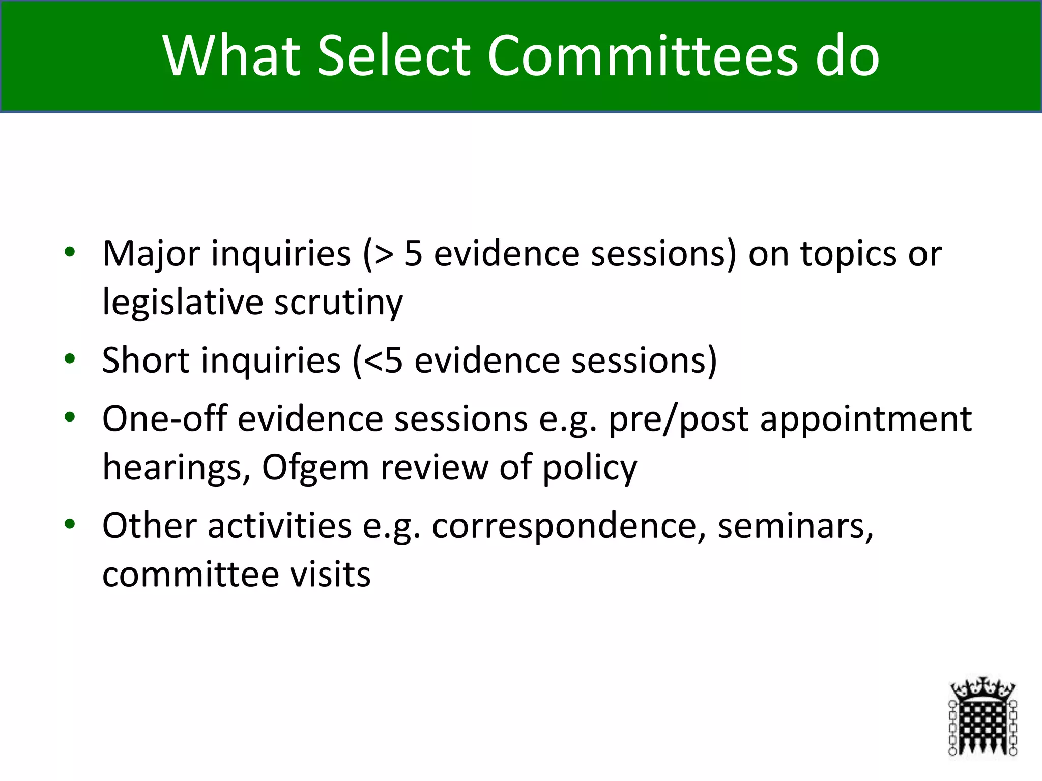 • Major inquiries (> 5 evidence sessions) on topics or
legislative scrutiny
• Short inquiries (<5 evidence sessions)
• One-off evidence sessions e.g. pre/post appointment
hearings, Ofgem review of policy
• Other activities e.g. correspondence, seminars,
committee visits
11
What Select Committees do
 