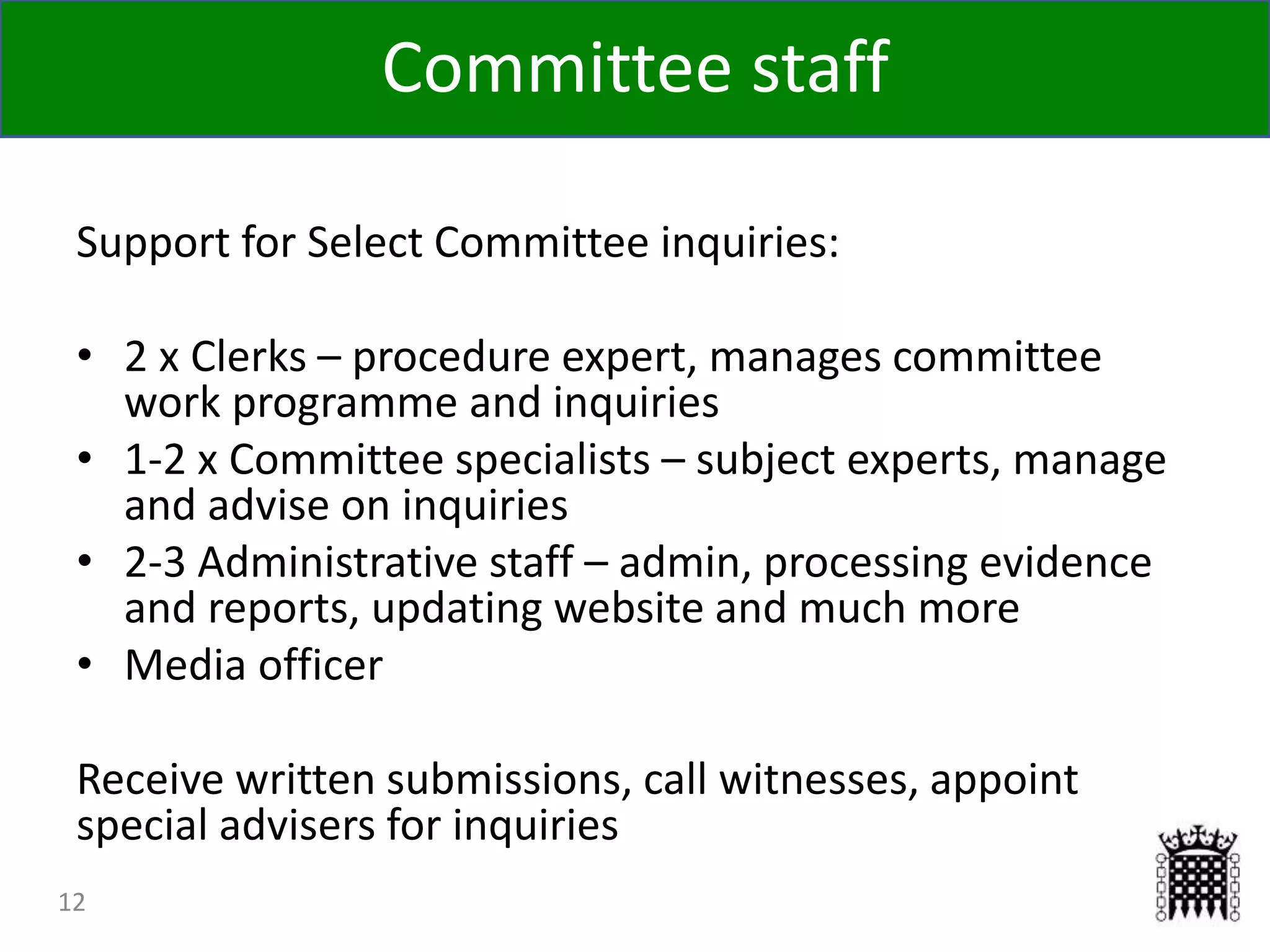 12
Support for Select Committee inquiries:
• 2 x Clerks – procedure expert, manages committee
work programme and inquiries
• 1-2 x Committee specialists – subject experts, manage
and advise on inquiries
• 2-3 Administrative staff – admin, processing evidence
and reports, updating website and much more
• Media officer
Receive written submissions, call witnesses, appoint
special advisers for inquiries
Committee staff
 