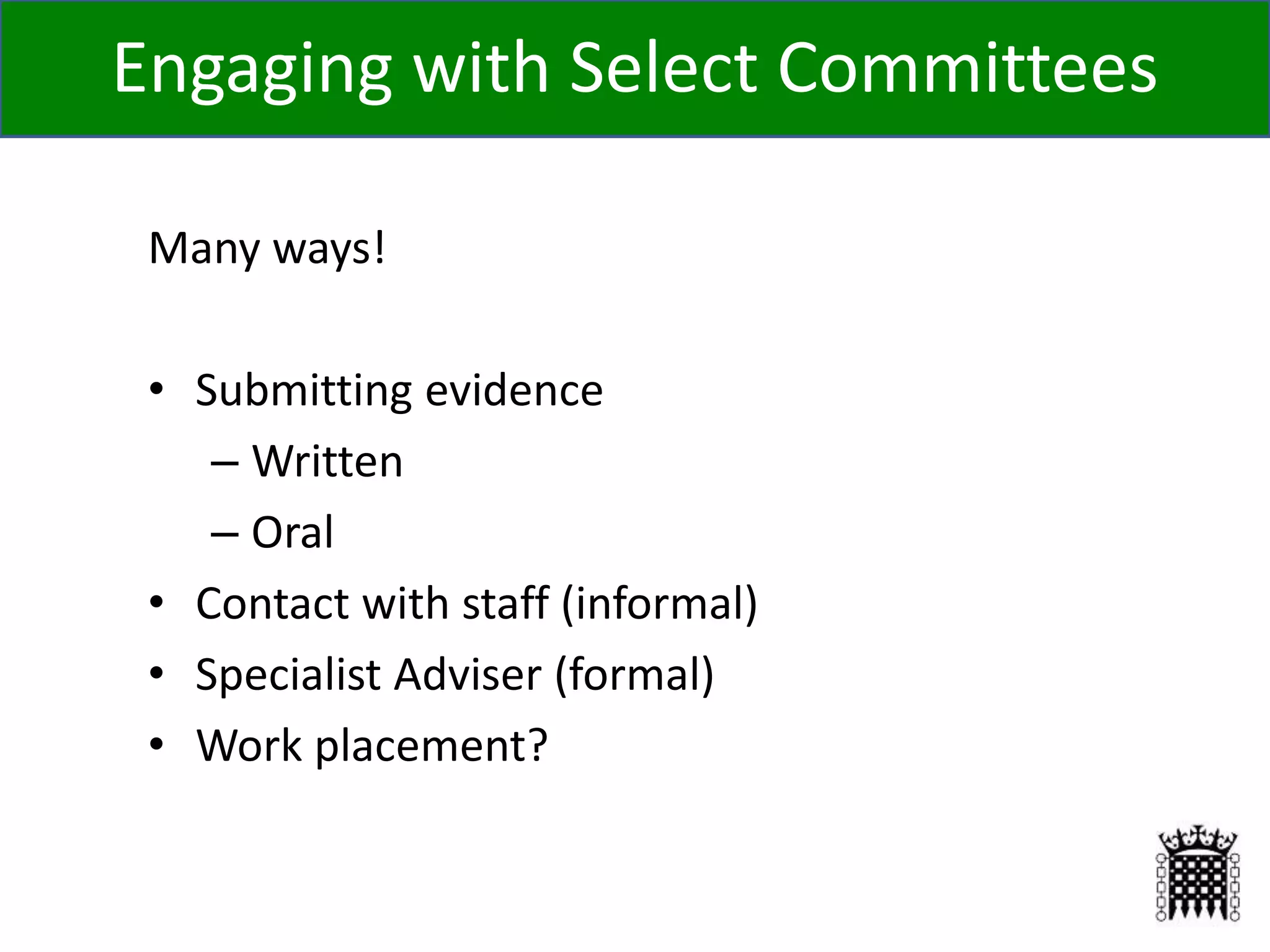 Many ways!
• Submitting evidence
– Written
– Oral
• Contact with staff (informal)
• Specialist Adviser (formal)
• Work placement?
Engaging with Select Committees
 