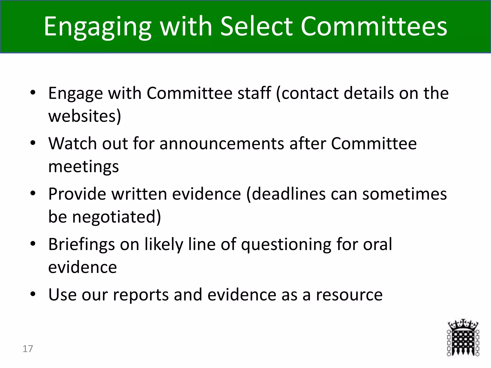 17
• Engage with Committee staff (contact details on the
websites)
• Watch out for announcements after Committee
meetings
• Provide written evidence (deadlines can sometimes
be negotiated)
• Briefings on likely line of questioning for oral
evidence
• Use our reports and evidence as a resource
Engaging with Select Committees
 