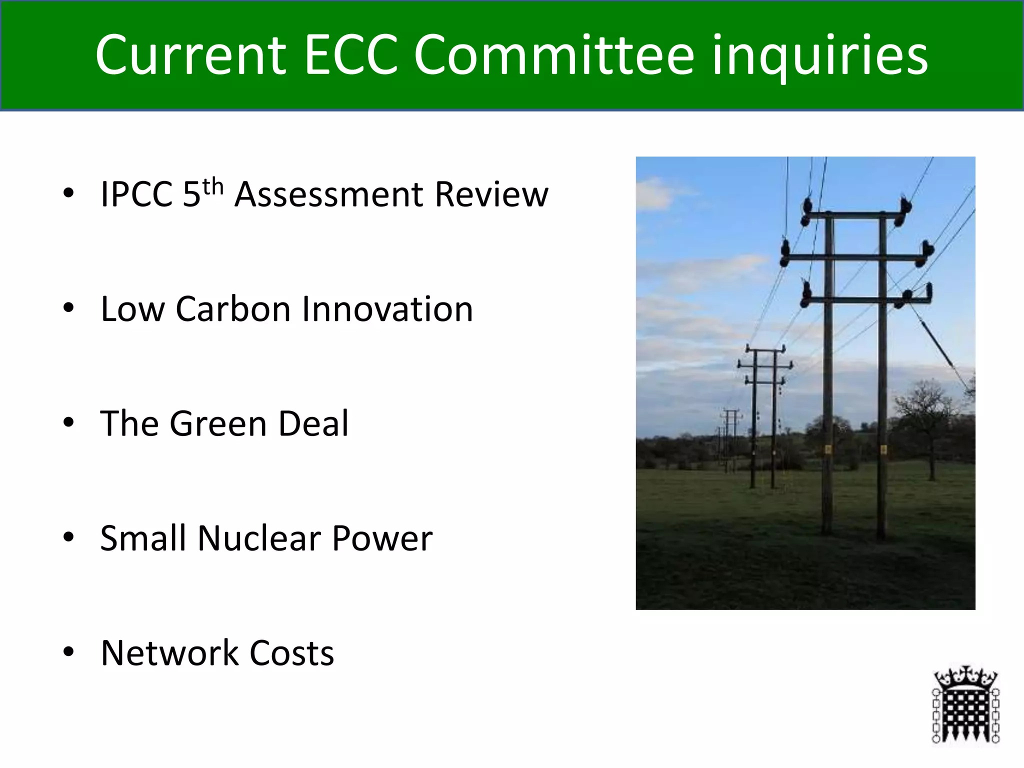 Current ECC Committee inquiries
• IPCC 5th Assessment Review
• Low Carbon Innovation
• The Green Deal
• Small Nuclear Power
• Network Costs
 