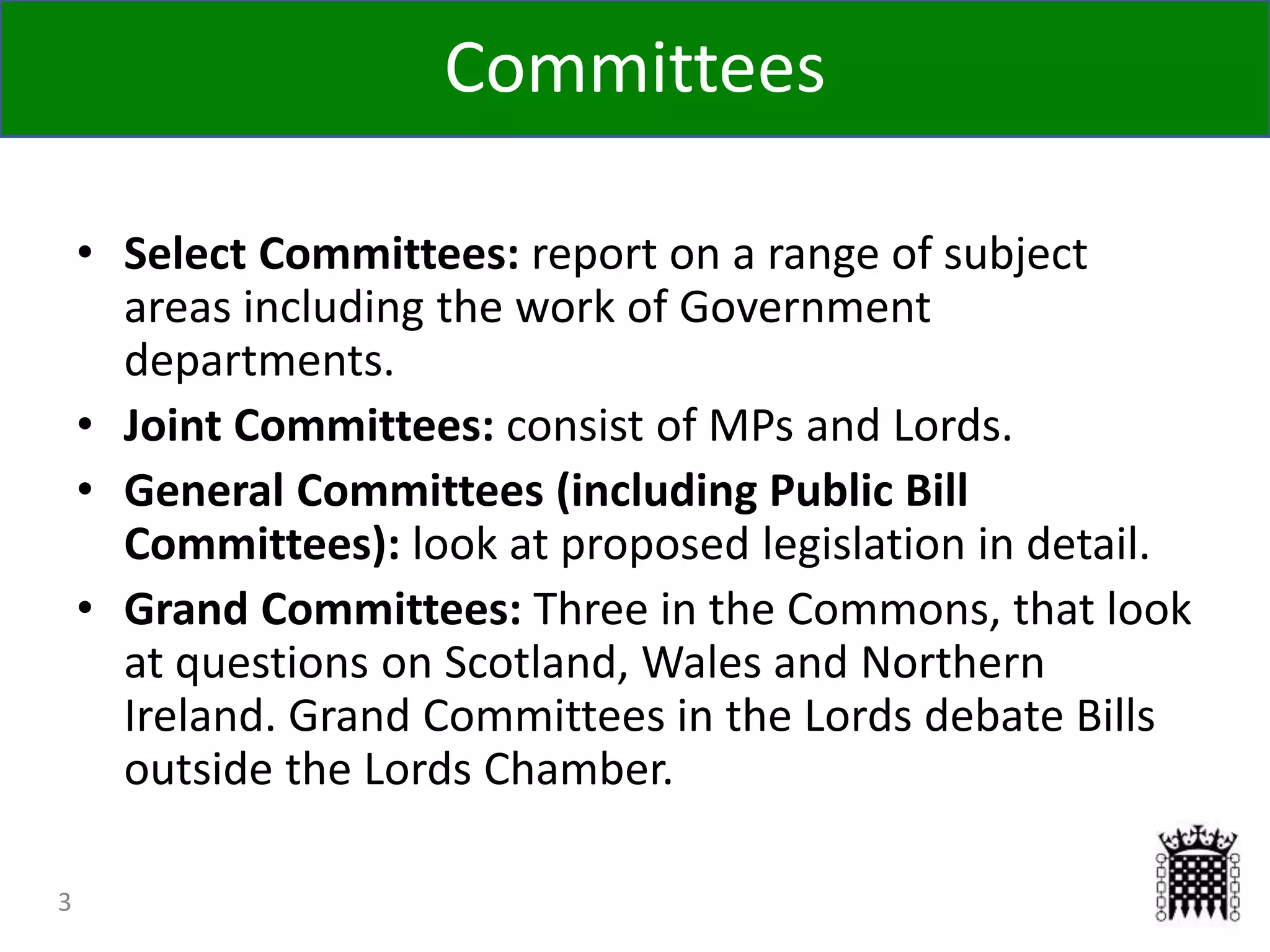 Committees
3
• Select Committees: report on a range of subject
areas including the work of Government
departments.
• Joint Committees: consist of MPs and Lords.
• General Committees (including Public Bill
Committees): look at proposed legislation in detail.
• Grand Committees: Three in the Commons, that look
at questions on Scotland, Wales and Northern
Ireland. Grand Committees in the Lords debate Bills
outside the Lords Chamber.
 
