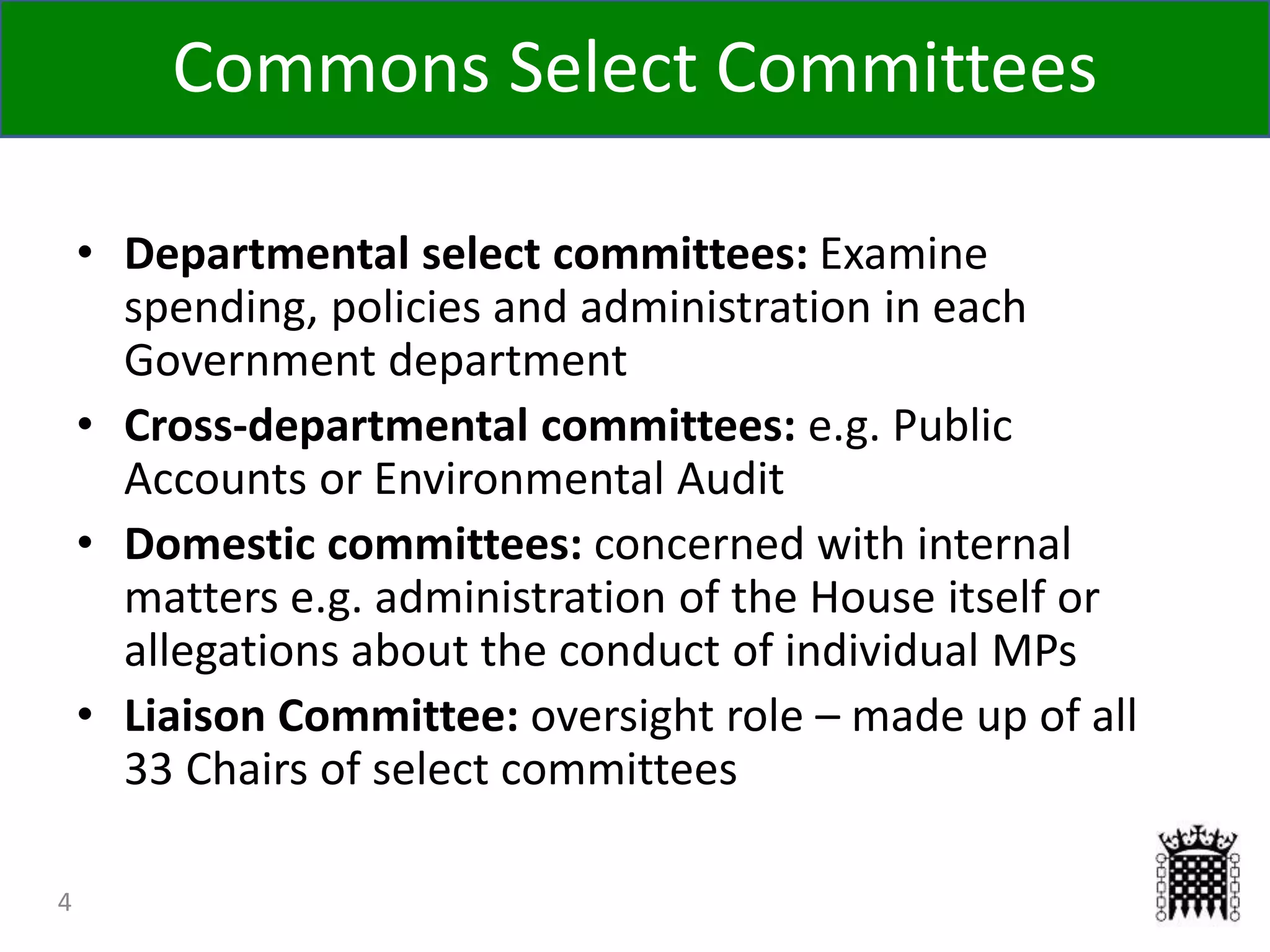 4
• Departmental select committees: Examine
spending, policies and administration in each
Government department
• Cross-departmental committees: e.g. Public
Accounts or Environmental Audit
• Domestic committees: concerned with internal
matters e.g. administration of the House itself or
allegations about the conduct of individual MPs
• Liaison Committee: oversight role – made up of all
33 Chairs of select committees
Commons Select Committees
 