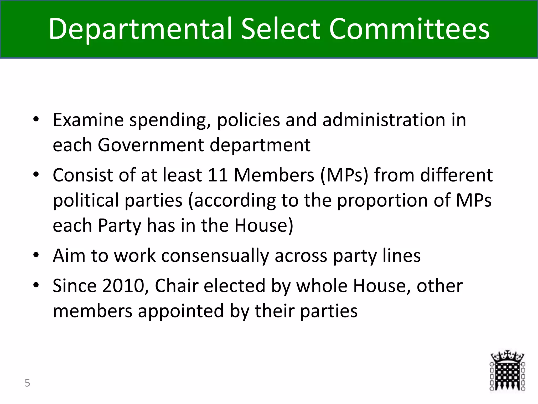 5
• Examine spending, policies and administration in
each Government department
• Consist of at least 11 Members (MPs) from different
political parties (according to the proportion of MPs
each Party has in the House)
• Aim to work consensually across party lines
• Since 2010, Chair elected by whole House, other
members appointed by their parties
Departmental Select Committees
 