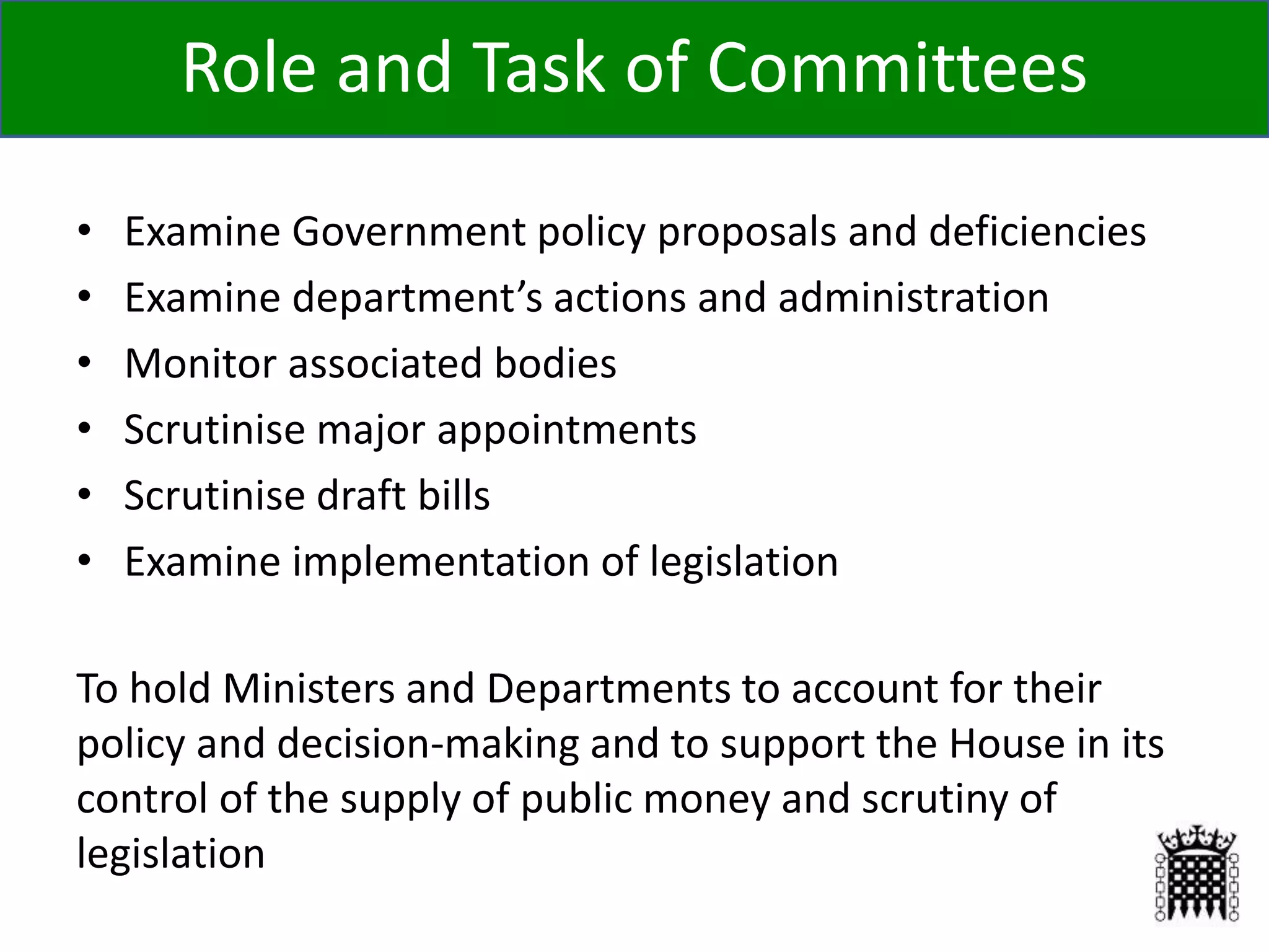 Role and Task of Committees
• Examine Government policy proposals and deficiencies
• Examine department’s actions and administration
• Monitor associated bodies
• Scrutinise major appointments
• Scrutinise draft bills
• Examine implementation of legislation
To hold Ministers and Departments to account for their
policy and decision-making and to support the House in its
control of the supply of public money and scrutiny of
legislation
 