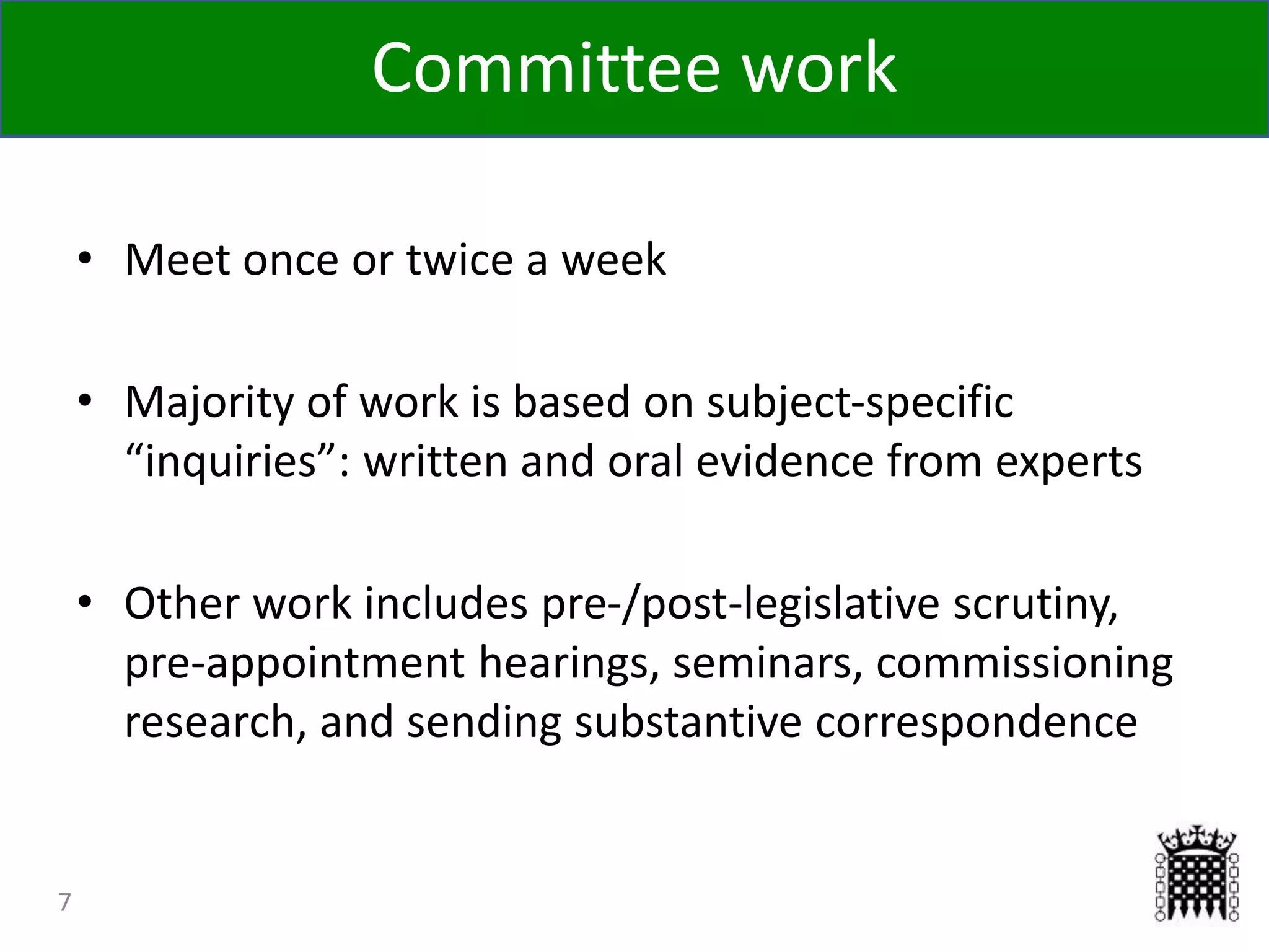 7
• Meet once or twice a week
• Majority of work is based on subject-specific
“inquiries”: written and oral evidence from experts
• Other work includes pre-/post-legislative scrutiny,
pre-appointment hearings, seminars, commissioning
research, and sending substantive correspondence
Committee work
 