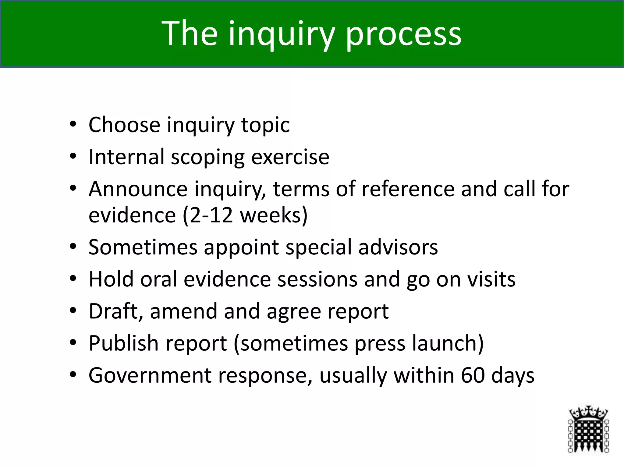 • Choose inquiry topic
• Internal scoping exercise
• Announce inquiry, terms of reference and call for
evidence (2-12 weeks)
• Sometimes appoint special advisors
• Hold oral evidence sessions and go on visits
• Draft, amend and agree report
• Publish report (sometimes press launch)
• Government response, usually within 60 days
8
The inquiry process
 