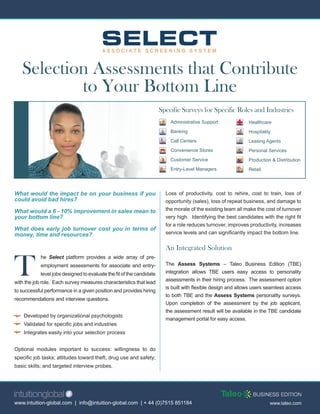Selection Assessments that Contribute
           to Your Bottom Line
                                                                       Specific Surveys for Specific Roles and Industries
                                                                           Administrative Support              Healthcare
                                                                           Banking                             Hospitality
                                                                           Call Centers                        Leasing Agents
                                                                           Convenience Stores                  Personal Services
                                                                           Customer Service                    Production & Distribution
                                                                           Entry-Level Managers                Retail




What would the impact be on your business if you                         Loss of productivity, cost to rehire, cost to train, loss of
could avoid bad hires?                                                   opportunity (sales), loss of repeat business, and damage to
What would a 6 - 10% improvement in sales mean to                        the morale of the existing team all make the cost of turnover
your bottom line?                                                        very high. Identifying the best candidates with the right fit
                                                                         for a role reduces turnover, improves productivity, increases
What does early job turnover cost you in terms of
money, time and resources?                                               service levels and can significantly impact the bottom line.


                                                                         An Integrated Solution


T
            he Select platform provides a wide array of pre-
            employment assessments for associate and entry-              The Assess Systems – Taleo Business Edition (TBE)
            level jobs designed to evaluate the fit of the candidate     integration allows TBE users easy access to personality
                                                                         assessments in their hiring process. The assessment option
with the job role. Each survey measures characteristics that lead
                                                                         is built with flexible design and allows users seamless access
to successful performance in a given position and provides hiring
                                                                         to both TBE and the Assess Systems personality surveys.
recommendations and interview questions.
                                                                         Upon completion of the assessment by the job applicant,
                                                                         the assessment result will be available in the TBE candidate
    Developed by organizational psychologists
                                                                         management portal for easy access.
    Validated for specific jobs and industries
    Integrates easily into your selection process


Optional modules important to success: willingness to do
specific job tasks; attitudes toward theft, drug use and safety;
basic skills; and targeted interview probes.




www.intuition-global.com | info@intuition-global.com | + 44 (0)7515 851184                                               www.taleo.com
 