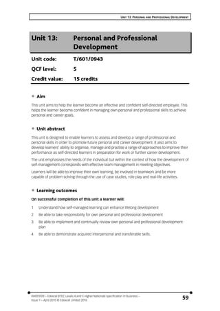 UNIT 13: PERSONAL AND PROFESSIONAL DEVELOPMENT
BH023329 – Edexcel BTEC Levels 4 and 5 Higher Nationals specification in Business –
Issue 1 – April 2010 © Edexcel Limited 2010
59
Unit 13: Personal and Professional
Development
Unit code: T/601/0943
QCF level: 5
Credit value: 15 credits
• Aim
This unit aims to help the learner become an effective and confident self-directed employee. This
helps the learner become confident in managing own personal and professional skills to achieve
personal and career goals.
• Unit abstract
This unit is designed to enable learners to assess and develop a range of professional and
personal skills in order to promote future personal and career development. It also aims to
develop learners’ ability to organise, manage and practise a range of approaches to improve their
performance as self-directed learners in preparation for work or further career development.
The unit emphasises the needs of the individual but within the context of how the development of
self-management corresponds with effective team management in meeting objectives.
Learners will be able to improve their own learning, be involved in teamwork and be more
capable of problem solving through the use of case studies, role play and real-life activities.
• Learning outcomes
On successful completion of this unit a learner will:
1 Understand how self-managed learning can enhance lifelong development
2 Be able to take responsibility for own personal and professional development
3 Be able to implement and continually review own personal and professional development
plan
4 Be able to demonstrate acquired interpersonal and transferable skills.
 