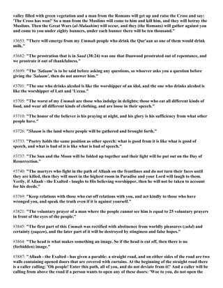 valley filled with green vegetation and a man from the Romans will get up and raise the Cross and say:
'The Cross has won!' So a man from the Muslims will come to him and kill him, and they will betray the
Muslims. Then the Great Wars (al-Malaahim) will occur, and they (the Romans) will gather against you
and come to you under eighty banners, under each banner there will be ten thousand."
#3653: "There will emerge from my Ummah people who drink the Qur'aan as one of them would drink
milk."
#3682: "The prostration that is in Saad (38:24) was one that Daawood prostrated out of repentance, and
we prostrate it out of thankfulness."
#3699: "The 'Salaam' is to be said before asking any questions, so whoever asks you a question before
giving the 'Salaam', then do not answer him."
#3701: "The one who drinks alcohol is like the worshipper of an idol, and the one who drinks alcohol is
like the worshipper of Latt and 'Uzzaa."
#3705: "The worst of my Ummah are those who indulge in delights; those who eat all different kinds of
food, and wear all different kinds of clothing, and are loose in their speech."
#3710: "The honor of the believer is his praying at night, and his glory is his sufficiency from what other
people have."
#3726: "Shaam is the land where people will be gathered and brought forth."
#3733: "Poetry holds the same position as other speech: what is good from it is like what is good of
speech, and what is bad of it is like what is bad of speech."
#3737: "The Sun and the Moon will be folded up together and their light will be put out on the Day of
Resurrection."
#3740: "The martyrs who fight in the path of Allaah on the frontlines and do not turn their faces until
they are killed, then they will meet in the highest room in Paradise and your Lord will laugh to them.
Verily, if Allaah - the Exalted - laughs to His believing worshipper, then he will not be taken to account
for his deeds."
#3769: "Keep relations with those who cut off relations with you, and act kindly to those who have
wronged you, and speak the truth even if it is against yourself."
#3821: "The voluntary prayer of a man where the people cannot see him is equal to 25 voluntary prayers
in front of the eyes of the people."
#3845: "The first part of this Ummah was rectified with abstinence from worldly pleasures (zuhd) and
certainty (yaqeen), and the later part of it will be destroyed by stinginess and false hopes."
#3864: "The head is what makes something an image. So if the head is cut off, then there is no
(forbidden) image."
#3887: "Allaah - the Exalted - has given a parable: a straight road, and on either sides of the road are two
walls containing opened doors that are covered with curtains. At the beginning of the straight road there
is a caller calling: 'Oh people! Enter this path, all of you, and do not deviate from it!' And a caller will be
calling from above the road if a person wants to open any of these doors: 'Woe to you, do not open the
 