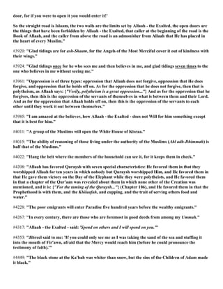 door, for if you were to open it you would enter it!'
So the straight road is Islaam, the two walls are the limits set by Allaah - the Exalted, the open doors are
the things that have been forbidden by Allaah - the Exalted, that caller at the beginning of the road is the
Book of Allaah, and the caller from above the road is an admonisher from Allaah that He has placed in
the heart of every Muslim."
#3920: "Glad tidings are for ash-Shaam, for the Angels of the Most Merciful cover it out of kindness with
their wings."
#3924: "Glad tidings once for he who sees me and then believes in me, and glad tidings seven times to the
one who believes in me without seeing me."
#3961: "Oppression is of three types: oppression that Allaah does not forgive, oppression that He does
forgive, and oppression that he holds off on. As for the oppression that he does not forgive, then that is
polytheism, as Allaah says: {"Verily, polytheism is a great oppression..."} And as for the oppression that he
forgives, then this is the oppression of the servants of themselves in what is between them and their Lord.
And as for the oppression that Allaah holds off on, then this is the oppression of the servants to each
other until they work it out between themselves."
#3985: "I am amazed at the believer, how Allaah - the Exalted - does not Will for him something except
that it is best for him."
#4011: "A group of the Muslims will open the White House of Kisraa."
#4015: "The ability of reasoning of those living under the authority of the Muslims (Ahl adh-Dhimmah) is
half that of the Muslims."
#4022: "Hang the belt where the members of the household can see it, for it keeps them in check."
#4208: "Allaah has favored Quraysh with seven special characteristics: He favored them in that they
worshipped Allaah for ten years in which nobody but Quraysh worshipped Him, and He favored them in
that He gave them victory on the Day of the Elephant while they were polytheists, and He favored them
in that a chapter of the Qur'aan was revealed about them in which none other of the Creation was
mentioned, and it is: {"For the taming of the Quraysh..."} (Chapter 106), and He favored them in that the
Prophethood is with them, and the Khilaafah, and cupping, and the trait of serving others food and
water."
#4228: "The poor emigrants will enter Paradise five hundred years before the wealthy emigrants."
#4267: "In every century, there are those who are foremost in good deeds from among my Ummah."
#4317: "Allaah - the Exalted - said: 'Spend on others and I will spend on you.'"
#4353: "Jibreel said to me: 'If you could only see me as I was taking the sand of the sea and stuffing it
into the mouth of Fir'awn, afraid that the Mercy would reach him (before he could pronounce the
testimony of faith).'"
#4449: "The black stone at the Ka'bah was whiter than snow, but the sins of the Children of Adam made
it black."
 