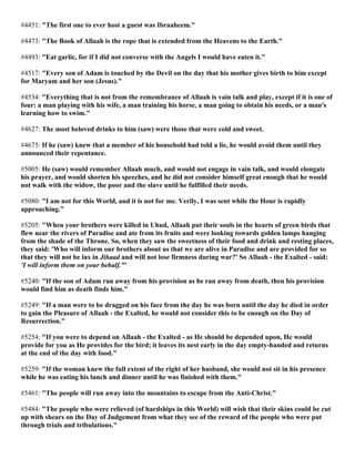 #4451: "The first one to ever host a guest was Ibraaheem."
#4473: "The Book of Allaah is the rope that is extended from the Heavens to the Earth."
#4493: "Eat garlic, for if I did not converse with the Angels I would have eaten it."
#4517: "Every son of Adam is touched by the Devil on the day that his mother gives birth to him except
for Maryam and her son (Jesus)."
#4534: "Everything that is not from the remembrance of Allaah is vain talk and play, except if it is one of
four: a man playing with his wife, a man training his horse, a man going to obtain his needs, or a man's
learning how to swim."
#4627: The most beloved drinks to him (saw) were those that were cold and sweet.
#4675: If he (saw) knew that a member of his household had told a lie, he would avoid them until they
announced their repentance.
#5005: He (saw) would remember Allaah much, and would not engage in vain talk, and would elongate
his prayer, and would shorten his speeches, and he did not consider himself great enough that he would
not walk with the widow, the poor and the slave until he fulfilled their needs.
#5080: "I am not for this World, and it is not for me. Verily, I was sent while the Hour is rapidly
approaching."
#5205: "When your brothers were killed in Uhud, Allaah put their souls in the hearts of green birds that
flew near the rivers of Paradise and ate from its fruits and were looking towards golden lamps hanging
from the shade of the Throne. So, when they saw the sweetness of their food and drink and resting places,
they said: 'Who will inform our brothers about us that we are alive in Paradise and are provided for so
that they will not be lax in Jihaad and will not lose firmness during war?' So Allaah - the Exalted - said:
'I will inform them on your behalf.'"
#5240: "If the son of Adam ran away from his provision as he ran away from death, then his provision
would find him as death finds him."
#5249: "If a man were to be dragged on his face from the day he was born until the day he died in order
to gain the Pleasure of Allaah - the Exalted, he would not consider this to be enough on the Day of
Resurrection."
#5254: "If you were to depend on Allaah - the Exalted - as He should be depended upon, He would
provide for you as He provides for the bird; it leaves its nest early in the day empty-handed and returns
at the end of the day with food."
#5259: "If the woman knew the full extent of the right of her husband, she would not sit in his presence
while he was eating his lunch and dinner until he was finished with them."
#5461: "The people will run away into the mountains to escape from the Anti-Christ."
#5484: "The people who were relieved (of hardships in this World) will wish that their skins could be cut
up with shears on the Day of Judgement from what they see of the reward of the people who were put
through trials and tribulations."
 