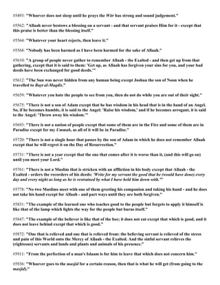 #5493: "Whoever does not sleep until he prays the Witr has strong and sound judgement."
#5562: "Allaah never bestows a blessing on a servant - and that servant praises Him for it - except that
this praise is better than the blessing itself."
#5564: "Whatever your heart rejects, then leave it."
#5568: "Nobody has been harmed as I have been harmed for the sake of Allaah."
#5610: "A group of people never gather to remember Allaah - the Exalted - and then get up from that
gathering, except that it is said to them: 'Get up, as Allaah has forgiven your sins for you, and your bad
deeds have been exchanged for good deeds.'"
#5612: "The Sun was never hidden from any human being except Joshua the son of Noon when he
travelled to Bayt al-Maqdis."
#5659: "Whatever you hate the people to see from you, then do not do while you are out of their sight."
#5675: "There is not a son of Adam except that he has wisdom in his head that is in the hand of an Angel.
So, if he becomes humble, it is said to the Angel: 'Raise his wisdom,' and if he becomes arrogant, it is said
to the Angel: 'Throw away his wisdom.'"
#5693: "There is not a nation of people except that some of them are in the Fire and some of them are in
Paradise except for my Ummah, as all of it will be in Paradise."
#5720: "There is not a single hour that passes by the son of Adam in which he does not remember Allaah
except that he will regret it on the Day of Resurrection."
#5731: "There is not a year except that the one that comes after it is worse than it, (and this will go on)
until you meet your Lord."
#5761: "There is not a Muslim that is stricken with an affliction in his body except that Allaah - the
Exalted - orders the recorders of his deeds: 'Write for my servant the good that he (would have done) every
day and every night as long as he is restrained by what I have held him down with.'"
#5778: "No two Muslims meet with one of them greeting his companion and taking his hand - and he does
not take his hand except for Allaah - and part ways until they are both forgiven."
#5831: "The example of the learned one who teaches good to the people but forgets to apply it himself is
like that of the lamp which lights the way for the people but burns itself."
#5847: "The example of the believer is like that of the bee; it does not eat except that which is good, and it
does not leave behind except that which is good."
#5872: "One that is relieved and one that is relieved from: the believing servant is relieved of the stress
and pain of this World onto the Mercy of Allaah - the Exalted. And the sinful servant relieves the
(righteous) servants and lands and plants and animals of his presence."
#5911: "From the perfection of a man's Islaam is for him to leave that which does not concern him."
#5936: "Whoever goes to the masjid for a certain reason, then that is what he will get (from going to the
masjid)."
 