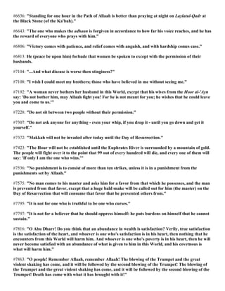 #6636: "Standing for one hour in the Path of Allaah is better than praying at night on Laylatul-Qadr at
the Black Stone (of the Ka'bah)."
#6643: "The one who makes the adhaan is forgiven in accordance to how far his voice reaches, and he has
the reward of everyone who prays with him."
#6806: "Victory comes with patience, and relief comes with anguish, and with hardship comes ease."
#6813: He (peace be upon him) forbade that women be spoken to except with the permission of their
husbands.
#7104: "...And what disease is worse then stinginess?"
#7108: "I wish I could meet my brothers; those who have believed in me without seeing me."
#7192: "A woman never bothers her husband in this World, except that his wives from the Hoor al-'Ayn
say: 'Do not bother him, may Allaah fight you! For he is not meant for you; he wishes that he could leave
you and come to us.'"
#7228: "Do not sit between two people without their permission."
#7307: "Do not ask anyone for anything - even your whip, if you drop it - until you go down and get it
yourself."
#7372: "Makkah will not be invaded after today until the Day of Resurrection."
#7423: "The Hour will not be established until the Euphrates River is surrounded by a mountain of gold.
The people will fight over it to the point that 99 out of every hundred will die, and every one of them will
say: 'If only I am the one who wins.'"
#7536: "No punishment is to consist of more than ten strikes, unless it is in a punishment from the
punishments set by Allaah."
#7575: "No man comes to his master and asks him for a favor from that which he possesses, and the man
is prevented from that favor, except that a huge bald snake will be called out for him (the master) on the
Day of Resurrection that will consume that favor that he prevented others from."
#7795: "It is not for one who is truthful to be one who curses."
#7797: "It is not for a believer that he should oppress himself: he puts burdens on himself that he cannot
sustain."
#7816: "O Abu Dharr! Do you think that an abundance in wealth is satisfaction? Verily, true satisfaction
is the satisfaction of the heart, and whoever is one who's satisfaction is in his heart, then nothing that he
encounters from this World will harm him. And whoever is one who's poverty is in his heart, then he will
never become satisfied with an abundance of what is given to him in this World, and his covetnous is
what will harm him."
#7863: "O people! Remember Allaah, remember Allaah! The blowing of the Trumpet and the great
violent shaking has come, and it will be followed by the second blowing of the Trumpet! The blowing of
the Trumpet and the great violent shaking has come, and it will be followed by the second blowing of the
Trumpet! Death has come with what it has brought with it!"
 