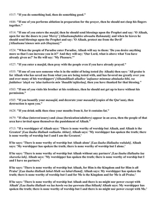 #317: "If you do something bad, then do something good."
#446: "If one of you performs ablution in preparation for the prayer, then he should not clasp his fingers
together."
#514: "If one of you enters the masjid, then he should send blessings upon the Prophet and say: 'O Allaah,
open for me the doors to your Mercy' [Allaahumaftahlee abwaaba Rahmatak], and when he leaves he
should send blessings upon the Prophet and say: 'O Allaah, protect me from the Devil'
[Allaahuma'simnee min ash-Shaytaan]."
#524: "When the people of Paradise enter Paradise, Allaah will say to them: 'Do you desire anything
more so that I can increase you in it?' And they will say: 'Our Lord, what is above what You have
already given us?' So He will say: 'My Pleasure.'"
#527: "If you enter a masjid, then pray with the people even if you have already prayed."
#555: "If one of you sees someone who is in the midst of being tested (by Allaah) then says: 'All praise is
for Allaah who has saved me from what you are being tested with, and has favored me greatly over you
and over many of his worshippers' [Alhamdillaah alladhee 'aafaanee mimmaa abtalaaka bihi, wa
faddalnee 'alayk wa 'alaa katheerin min 'ibaadihi tafdeelaa], then you have thanked for that blessing."
#583: "If one of you visits his brother at his residence, then he should not get up to leave without his
permission."
#585: "If you beautify your masaajid, and decorate your masaahif (copies of the Qur'aan), then
destruction is upon you."
#628: "If you drink milk then rinse your mouths from it, for it contains fat."
#679: "If ribaa (interest/usury) and zinaa (fornication/adultery) appear in an area, then the people of that
area have invited upon themselves the punishment of Allaah."
#713: "If a worshipper of Allaah says: 'There is none worthy of worship but Allaah, and Allaah is the
Greatest' [Laa ilaaha illallaah wallaahu Akbar], Allaah says: 'My worshipper has spoken the truth; there
is none worthy of worship but I and I am the Greatest.'
If he says: 'There is none worthy of worship but Allaah alone' [Laa ilaaha illallaahu wahdah], Allaah
says: 'My worshipper has spoken the truth; there is none worthy of worship but I alone.'
If he says: 'There is none worthy of worship but Allaah without any partners' [Laa ilaaha illallaahu laa
shareeka lah], Allaah says: 'My worshipper has spoken the truth; there is none worthy of worship but I
and I have no partners.'
If he says: 'There is none worthy of worship but Allaah, for Him is the Kingdom and for Him is all
Praise' [Laa ilaaha illallaah lahul-Mulk wa lahul-Hamd], Allaah says: My worshipper has spoken the
truth; there is none worthy of worship but I and for Me is the Kingdom and for Me is all Praise.'
If he says: 'There is none worthy of worship but Allaah and there is no might nor power except with
Allaah' [Laa ilaaha illallaah wa laa hawla wa laa quwwata illaa billaah] Allaah says: My worshipper has
spoken the truth; there is none worthy of worship but I and there is no might nor power except with Me.'
 