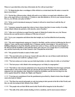 Whoever is provided this at the time of his death, the Fire will not touch him."
#735: "If Allaah decides that a worshipper of His will die in a certain land, then He makes a reason for
him to travel there."
#779: "On the Day of Resurrection, Allaah will send to every believer an angel and a disbeliever with
him, so the angel will say to the believer: 'O believer, take this disbeliever, for he is your ransom from the
Fire (i.e., he will take your place in Hell).'"
#828: "If the sword is introduced among my Ummah, it will not be raised from it until the Day of
Ressurection."
#851: "Announce among the people that whoever bears witness that there is none worthy of worship
except Allaah without any partners, with sincerity, enters Paradise."
#854: "Allow me to tell about an angel from the angels of Allaah the Exalted who carry the Throne:
between his ears and his neck is a distance of 700 years of travel."
#862: "Go to your companion and inform him that tonight, my Lord has killed his lord (meaning
Kisraa)."
#868: "The most compassionate among my Ummah is Abu Bakr, and the strictest in following the Deen of
Allaah is 'Umar, and the most truthfully shy is 'Uthmaan, and the wisest judge is 'Ali, and the best in
fulfilling obligations is Zayd ibn Thaabit, and the best reciter is 'Ubayy, and the most knowledgable of
the allowed and the forbidden is Mu'aadh ibn Jabal, and verily for every people there is a trustworthy
one, and the trustworthy one of this Ummah is Abu 'Ubaydah ibn al-Jarraah."
#899: "The ground in Paradise is made of white sand."
#1003: "The most beloved to me from my Ummah will come after me: one of them would wish that he
could give his family and wealth for a glimpse at me."
#1096: "The best actions are to cheer up your believing brother, to relieve him of a debt, or to feed him."
#1119: "The best prayer with Allaah is the morning prayer on Friday in congregation."
#1129: "The believer who is best in submission is he who protects the Muslims from his tongue and hand,
and the believer who is best in faith is the one who has the best character and manners, and the best
emigrant is he who abandons what Allaah the Exalted has forbidden, and the best striving is he who
strives against himself for Allaah, the Mighty and Majestic."
#1139: "Carrying out a punishment from the punishments prescribed by Allaah is better than 40 nights'
rain in the lands of Allaah."
#1146: "The Hour has neared and people are only increasing in their pursuit of the life of this World, and
they are only increasing in their distance from Allaah."
#1199: "The people who eat their fill the most in this World will be hungriest in the Hereafter."
#1233: "The milk of the cattle contains healing, its fat is a medicine, and its meat (causes) sickness."
 