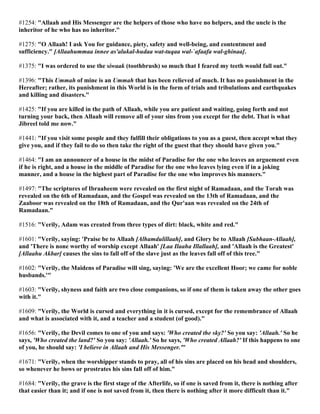 #1254: "Allaah and His Messenger are the helpers of those who have no helpers, and the uncle is the
inheritor of he who has no inheritor."
#1275: "O Allaah! I ask You for guidance, piety, safety and well-being, and contentment and
sufficiency." [Allaahummaa innee as'alukal-hudaa wat-tuqaa wal-`afaafa wal-ghinaa].
#1375: "I was ordered to use the siwaak (toothbrush) so much that I feared my teeth would fall out."
#1396: "This Ummah of mine is an Ummah that has been relieved of much. It has no punishment in the
Hereafter; rather, its punishment in this World is in the form of trials and tribulations and earthquakes
and killing and disasters."
#1425: "If you are killed in the path of Allaah, while you are patient and waiting, going forth and not
turning your back, then Allaah will remove all of your sins from you except for the debt. That is what
Jibreel told me now."
#1441: "If you visit some people and they fulfill their obligations to you as a guest, then accept what they
give you, and if they fail to do so then take the right of the guest that they should have given you."
#1464: "I am an announcer of a house in the midst of Paradise for the one who leaves an arguement even
if he is right, and a house in the middle of Paradise for the one who leaves lying even if in a joking
manner, and a house in the highest part of Paradise for the one who improves his manners."
#1497: "The scriptures of Ibraaheem were revealed on the first night of Ramadaan, and the Torah was
revealed on the 6th of Ramadaan, and the Gospel was revealed on the 13th of Ramadaan, and the
Zaaboor was revealed on the 18th of Ramadaan, and the Qur'aan was revealed on the 24th of
Ramadaan."
#1516: "Verily, Adam was created from three types of dirt: black, white and red."
#1601: "Verily, saying: 'Praise be to Allaah [Alhamdulillaah], and Glory be to Allaah [Subhaan-Allaah],
and 'There is none worthy of worship except Allaah' [Laa Ilaaha Illallaah], and 'Allaah is the Greatest'
[Allaahu Akbar] causes the sins to fall off of the slave just as the leaves fall off of this tree."
#1602: "Verily, the Maidens of Paradise will sing, saying: 'We are the excellent Hoor; we came for noble
husbands.'"
#1603: "Verily, shyness and faith are two close companions, so if one of them is taken away the other goes
with it."
#1609: "Verily, the World is cursed and everything in it is cursed, except for the remembrance of Allaah
and what is associated with it, and a teacher and a student (of good)."
#1656: "Verily, the Devil comes to one of you and says: 'Who created the sky?' So you say: 'Allaah.' So he
says, 'Who created the land?' So you say: 'Allaah.' So he says, 'Who created Allaah?' If this happens to one
of you, he should say: 'I believe in Allaah and His Messenger.'"
#1671: "Verily, when the worshipper stands to pray, all of his sins are placed on his head and shoulders,
so whenever he bows or prostrates his sins fall off of him."
#1684: "Verily, the grave is the first stage of the Afterlife, so if one is saved from it, there is nothing after
that easier than it; and if one is not saved from it, then there is nothing after it more difficult than it."
 
