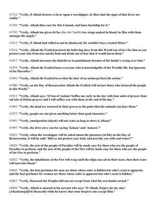 #1712: "Verily, if Allaah bestows a favor upon a worshipper, he likes that the signs of that favor are
visible."
#1769: "Verily, Allaah likes ease for this Ummah, and hates hardship for it."
#1792: "Verily, Allaah has given Ja'far (ibn Abi Taalib) two wings soaked in blood; he flies with them
amongst the angels."
#1812: "Verily, if Allaah had willed to not be disobeyed, He wouldn't have created Iblees."
#1814: "Verily, Allaah the Exalted protects his believing slave from this World out of love for him as you
protect your sick from (too much) food and drink out of fear that it would harm them."
#1817: "Verily, Allaah increases the disbeliever in punishment because of his family's crying over him."
#1879: "Verily, Allaah the Exalted hates everyone who is knowledgable of the Worldly life, but ignorant
of the Hereafter."
#1891: "Verily, Allaah the Exalted loves that the doer of an action perfects his action."
#1900: "Verily, on the Day of Ressurection Allaah the Exalted will torture those who tortured the people
in this World."
#1913: "Verily, Allaah says: 'O Son of Aadam! Suffice me early in the day with four units of prayer (four
rak'ahs of Duhaa prayer) and I will suffice you with them at the end of the day."
#1965: "Verily, the dead are tortured in their graves to the point that the animals can hear them."
#1977: "Verily, people are not given anything better than good character."
#1991: "Verily, emmigration (hijrah) will not cease as long as there is Jihaad."
#1997: "Verily, the Jews envy you for saying 'Salaam' and 'Aameen'."
#2022: "Verily, when the worshipper will be asked about the pleasures (of life) on the Day of
Resurrection, it will be said: 'Did we not perfect your body and provide you with cool water?'"
#2028: "Verily, the acts of the people of Paradise will be made easy for those who are the people of
Paradise to perform, and the acts of the people of the Fire will be made easy for those who are the people
of the Fire to perform."
#2032: "Verily, the inhabitants of the Fire will weep until the ships can sail in their tears, then their tears
will turn into blood."
#2065: "Verily, the best perfumes for men are those whose color is hidden but who's scent is apparent,
and the best perfumes for women are those whose color is apparent but who's scent is hidden."
#2067: "Verily, Daawood the Prophet did not eat except from what his own hands earned."
#2069: "Verily, Allaah is amazed at his servant who says: 'O Allaah, forgive me my sins,'
[Allaahumaghfirli dhunoobi] while he knows that none forgives sins except Him."
 