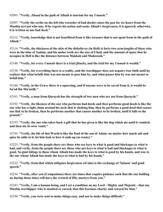 #2093: "Verily, Jihaad in the path of Allaah is tourism for my Ummah."
#2097: "Verily the scribe on the left (the recorder of bad deeds) raises the pen for six hours from the
Muslim servant who sins. If he regrets his action and seeks Allaah's forgiveness, it is ignored; otherwise,
it is written as one bad deed."
#2112: "Verily, knowledge that is not benefitted from is like treasure that is not spent from in the path of
Allaah."
#2114: "Verily, the thickness of the skin of the disbeliever (in Hell) is forty-two arm-lengths of those who
were in the time of Aadam, and his molar teeth are the size of Uhud, and the amount of space that he
occupies in Hell is like the distance between Makkah and Madeenah."
#2148: "Verily, for every Ummah there is a trial (fitnah), and the trial for my Ummah is wealth."
#2150: "Verily, for everything there is a reality, and the worshipper does not acquire true faith until he
realizes that what befalls him was not meant to pass him by, and what passes him by was not meant to
befall him."
#2180: "Verily, in the Grave there is a squeezing, and if anyone were to be saved from it, it would be
Sa'ad ibn Mu'aadh."
#2181: "Verily, a man from Quraysh has the strength of two men who are not from Quraysh."
#2192: "Verily, the likeness of the one who performs bad deeds and then performs good deeds is like the
one who has a tight chain around his neck that is choking him, then he performs a good deed that causes
one link to be broken, then he performs another that causes another to be broken, until it falls to the
ground."
#2193: "Verily, the one who takes back a gift that he has given is like the dog which ate until it vomited,
and then ate its own vomit."
#2195: "Verily, the life of this World is like the food of the son of Adam: no matter how much salt and
spice he adds to it, let him look to how it ends up (as waste)."
#2223: "Verily, from the people there are those who are keys to what is good and blockages to what is
bad, and verily, from the people there are those who are keys to what is bad and blockages to what is
good. So glad tidings to those whom Allaah has made the keys to what is good by his hands, and woe to
the one whom Allaah has made the keys to what is bad by his hands."
#2232: "Verily, from that which obligates forgiveness (of sins) is the exchange of 'Salaam' and good
speech."
#2234: "Verily, after you (Companions) there are times that require patience such that the one holding
on during those times will have the reward of fifty martyrs from you."
#2343: "Verily, I am a human being, and I set a condition on my Lord - Mighty and Majestic - that any
Muslim worshipper who is insulted or cursed, that this becomes charity and reward for him."
#2350: "Verily, you were sent to make things easy, and not to make things difficult."
 