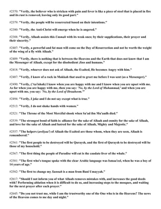 #2370: "Verily, the believer who is stricken with pain and fever is like a piece of steel that is placed in fire
and its rust is removed, leaving only its good part."
#2379: "Verily, the people will be resurrected based on their intentions."
#2380: "Verily, the Anti-Christ will emerge when he is angered."
#2388: "Verily, Allaah assists this Ummah with its weak ones; by their supplications, their prayer and
their sincerity."
#2407: "Verily, a powerful and fat man will come on the Day of Resurrection and not be worth the weight
of the wing of a fly with Allaah."
#2409: "Verily, there is nothing that is between the Heavens and the Earth that does not know that I am
the Messenger of Allaah, except for the disobedient Jinn and humans."
#2418: "Verily, whoever does not ask of Allaah, the Exalted, He becomes Angry with him."
#2487: "Verily, I know of a rock in Makkah that used to greet me before I was sent (as a Messenger)."
#2490: "Verily, ('Aa'ishah) I know when you are happy with me and I know when you are upset with me.
As for when you are happy with me, then you say: 'No, by the Lord of Muhammad,' and when you are
upset with me, you say: 'No, by the Lord of Ibraaheem.'"
#2494: "Verily, I joke and I do not say except what is true."
#2513: "Verily, I do not shake hands with women."
#2521: "The Throne of the Most Merciful shook when Sa'ad ibn Mu'aadh died."
#2539: "The strongest bond of faith is: alliance for the sake of Allaah and enmity for the sake of Allaah,
and love for the sake of Allaah and hatred for the sake of Allaah, Mighty and Majestic."
#2557: "The helpers (awliyaa') of Allaah the Exalted are those whom, when they are seen, Allaah is
remembered."
#2561: "The first people to be destroyed will be Quraysh, and the first of Quraysh to be destroyed will be
those of my household."
#2567: "The first thing the people of Paradise will eat is the caudate liver of the whale."
#2581: "The first who's tongue spoke with the clear Arabic language was Ismaa'eel, when he was a boy of
14 years of age."
#2582: "The first to change my Sunnah is a man from Bani Umayyah."
#2617: "Should I not inform you of what Allaah removes mistakes with, and increases the good deeds
with? Performing ablution when it is difficult to do so, and increasing steps to the mosques, and waiting
for the next prayer after each prayer."
#2645: "Do you not trust me, while I am the trustworthy one of the One who is in the Heavens? The news
of the Heavens comes to me day and night."
 