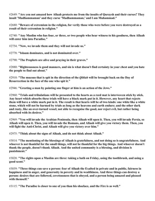 #2649: "Are you not amazed how Allaah protects me from the insults of Quraysh and their curses? They
insult 'Mudhammaman' and they curse 'Mudhammaman,' and I am Muhammad."
#2680: "Beware of extremism in the religion, for verily those who were before you were destroyed as a
result of their extremism in religion."
#2740: "Any Muslim who has four, or three, or two people who bear witness to his goodness, then Allaah
will enter him into Paradise."
#2754: "Now, we invade them and they will not invade us."
#2778: "Islaam dominates, and is not dominated over."
#2790: "The Prophets are alive and praying in their graves."
#2880: "Righteousness is good manners, and sin is what doesn't find certainty in your chest and you hate
the people to find out about."
#2910: "The mucous that is spit in the direction of the Qiblah will be brought back on the Day of
Resurrection in the face of the one who spit it."
#2946: "Greeting a man by pointing one finger at him is an action of the Jews."
#2960: "Trials and tribulations will be presented to the hearts as a reed mat is interwoven stick by stick.
Any heart which absorbs these trials will have a black mark put in it. However, any heart that rejects
them will have a white mark put in it. The result is that hearts will be of two kinds: one white like a white
stone, which will not be harmed by trials as long as the heavens and earth endure; and the other dark
and rusty, like an over-turned vessel; not able to recognise the good, nor reject evil, but rather being
absorbed with its desires."
#2969: "You will invade the Arabian Peninsula, then Allaah will open it. Then, you will invade Persia, so
Allaah will open it. Then, you will invade the Romans, and Allaah will give you victory them. Then, you
will fight the Anti-Christ, and Allaah will give you victory over him."
#2975: "Think about the signs of Allaah, and do not think about Allaah."
#3014: "The mentioning of the blessings of Allaah is gratefulness, and not doing so is ungratefulness. And
whoever is not thankful for the small things, will not be thankful for the big things. And whoever doesn't
thank the people, doesn't thank Allaah. And the united community is a blessing, and division is
punishment."
#3028: "The rights upon a Muslim are three: taking a bath on Friday, using the toothbrush, and using a
good scent."
#3039: "Three things can save a person: fear of Allaah the Exalted in private and in public, fairness in
happiness and in anger, and generosity in poverty and in wealthiness. And three things can destroy a
person: desires that are followed, covetousness that is obeyed, and a person being amazed and pleased
with themself."
#3115: "The Paradise is closer to one of you than his shoelace, and the Fire is as well."
 
