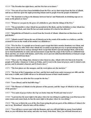 #3119: "The Paradise has eight doors, and the Fire has seven doors."
#3136: "Two sets of eyes have been forbidden from the Fire: an eye that weeps from the fear of Allaah,
and an eye that has spent the night protecting Islaam and its people from the people of disbelief."
#3160: "My fountain is as big as the distance between San'aa' and Madeenah; its drinking cups are as
many as the planets or stars."
#3165: "Whenever you pass by the grave of a disbeliever, give him the tidings of the Fire."
#3195: "The permissible is what Allaah has permitted in His Book, and the forbidden is what Allaah has
forbidden in His Book, and what He has not made mention of is what he has allowed."
#3207: "Khaalid ibn al-Waleed is a sword from the Swords of Allaah; Allaah has set him loose on the
polytheists."
#3237: "Allaah created Yahyaa the son of Zakariyyaa in the womb of his mother as a believer, and He
created Fir'awn in the womb of his mother as a disbeliever."
#3240: "Five for five: 1) a people never break a pact except that their enemies dominate over them, and
2) they never rule by other than what Allaah has revealed except that poverty is spread amongst them,
and 3) immoral sins never emerge amongst them except that death is spread amongst them, and 4) they
never deal fraudulently in scales and measurement except that the crops of the Earth are withheld from
them and they are struck with famine, and 5) they never prevent collection/distribution of Zakaah except
that rain is withheld from them."
#3252: "There are five things that, whomever does them in a day, Allaah will write him to be from the
people of Paradise: whomever 1) fasts on Friday, and 2) went to the Jumu'ah prayer, and 3) visited a sick
person, and 4) attended a funeral, and 5) freed a slave."
#3271: "The best places are the mosques, and the worst places are the markets."
#3278: "The best of the Companions are four, and the best small army-units (saraayaa) are 400, and the
best army is 4,000, and 12,000 will never be defeated because of their small number."
#3442: "The insects are all in the Fire except for the bee."
#3464: "I saw Jibreel, and he had 600 wings."
#3507: "The Pleasure of Allaah is in the pleasure of the parents, and the Anger of Allaah is in the anger
of the parents."
#3517: "Two units of prayer before the Fajr are better than the World and what is in it."
#3544: "A person has the most right to the place where he was sitting in a gathering; even if he leaves for
some reason and comes back, he has the most right to the place where he was sitting."
#3610: "The way to block the eyes of the Jinn from seeing the private parts of the children of Adam is for
one to say 'Bismillaah' when he takes off his clothes."
#3612: "You will have a secure pact with the Romans, and you will both fight an enemy from behind
them, so you will defeat that enemy and take war booty from them. Then, you will both descend on a
 
