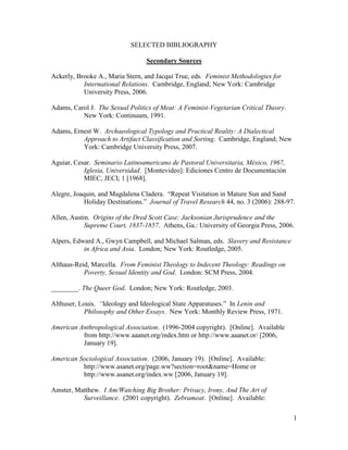 SELECTED BIBLIOGRAPHY

                                  Secondary Sources

Ackerly, Brooke A., Maria Stern, and Jacqui True, eds. Feminist Methodologies for
           International Relations. Cambridge, England; New York: Cambridge
           University Press, 2006.

Adams, Carol J. The Sexual Politics of Meat: A Feminist-Vegetarian Critical Theory.
          New York: Continuum, 1991.

Adams, Ernest W. Archaeological Typology and Practical Reality: A Dialectical
          Approach to Artifact Classification and Sorting. Cambridge, England; New
          York: Cambridge University Press, 2007.

Aguiar, Cesar. Seminario Latinoamericano de Pastoral Universitaria, México, 1967,
           Iglesia, Universidad. [Montevideo]: Ediciones Centro de Documentación
           MIEC, JECI; 1 [1968].

Alegre, Joaquin, and Magdalena Cladera. “Repeat Visitation in Mature Sun and Sand
            Holiday Destinations.” Journal of Travel Research 44, no. 3 (2006): 288-97.

Allen, Austin. Origins of the Dred Scott Case: Jacksonian Jurisprudence and the
            Supreme Court, 1837-1857. Athens, Ga.: University of Georgia Press, 2006.

Alpers, Edward A., Gwyn Campbell, and Michael Salman, eds. Slavery and Resistance
           in Africa and Asia. London; New York: Routledge, 2005.

Althaus-Reid, Marcella. From Feminist Theology to Indecent Theology: Readings on
           Poverty, Sexual Identity and God. London: SCM Press, 2004.

________. The Queer God. London; New York: Routledge, 2003.

Althuser, Louis. ―Ideology and Ideological State Apparatuses.” In Lenin and
            Philosophy and Other Essays. New York: Monthly Review Press, 1971.

American Anthropological Association. (1996-2004 copyright). [Online]. Available
          from http://www.aaanet.org/index.htm or http://www.aaanet.or/ [2006,
          January 19].

American Sociological Association. (2006, January 19). [Online]. Available:
          http://www.asanet.org/page.ww?section=root&name=Home or
          http://www.asanet.org/index.ww [2006, January 19].

Amster, Matthew. I Am/Watching Big Brother: Privacy, Irony, And The Art of
          Surveillance. (2001 copyright). Zebrameat. [Online]. Available:

                                                                                      1
 