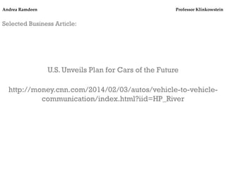 Andrea Ramdeen

Professor Klinkowstein!

Selected Business Article:
	
  
	
  
	
  
	
  

U.S. Unveils Plan for Cars of the Future
	
  

http://money.cnn.com/2014/02/03/autos/vehicle-to-vehiclecommunication/index.html?iid=HP_River

 