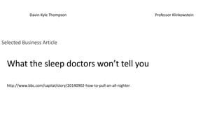 Davin-Kyle Thompson Professor Klinkowstein 
Selected Business Article 
What the sleep doctors won’t tell you 
http://www.bbc.com/capital/story/20140902-how-to-pull-an-all-nighter 
