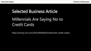 Jessica Harrington Professor Klinkowstein 
Selected Business Article 
Millennials Are Saying No to 
Credit Cards 
http://money.cnn.com/2014/09/08/pf/millennials-credit-cards/ 
 