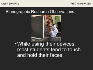 Ethnographic Research Observations:
•While using their devices,
most students tend to touch
and hold their faces.
Alison Bonaviso Prof. Klinkowstein
 