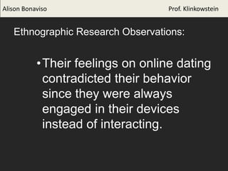 Ethnographic Research Observations:
•Their feelings on online dating
contradicted their behavior
since they were always
engaged in their devices
instead of interacting.
Alison Bonaviso Prof. Klinkowstein
 