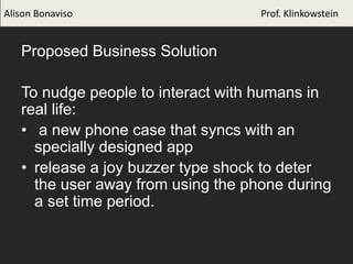 Proposed Business Solution
To nudge people to interact with humans in
real life:
• a new phone case that syncs with an
specially designed app
• release a joy buzzer type shock to deter
the user away from using the phone during
a set time period.
Alison Bonaviso Prof. Klinkowstein
 