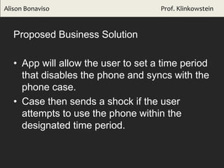 Proposed Business Solution
• App will allow the user to set a time period
that disables the phone and syncs with the
phone case.
• Case then sends a shock if the user
attempts to use the phone within the
designated time period.
Alison Bonaviso Prof. Klinkowstein
 