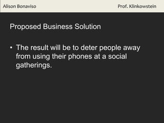 Proposed Business Solution
• The result will be to deter people away
from using their phones at a social
gatherings.
Alison Bonaviso Prof. Klinkowstein
 
