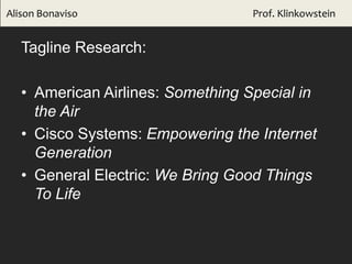 Tagline Research:
• American Airlines: Something Special in
the Air
• Cisco Systems: Empowering the Internet
Generation
• General Electric: We Bring Good Things
To Life
Alison Bonaviso Prof. Klinkowstein
 