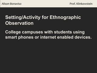Alison Bonaviso Prof. Klinkowstein
Setting/Activity for Ethnographic
Observation
College campuses with students using
smart phones or internet enabled devices.
 