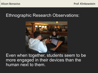 Alison Bonaviso Prof. Klinkowstein
Ethnographic Research Observations:
Even when together, students seem to be
more engaged in their devices than the
human next to them.
 