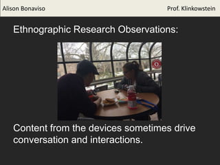 Ethnographic Research Observations:
Content from the devices sometimes drive
conversation and interactions.
Alison Bonaviso Prof. Klinkowstein
 